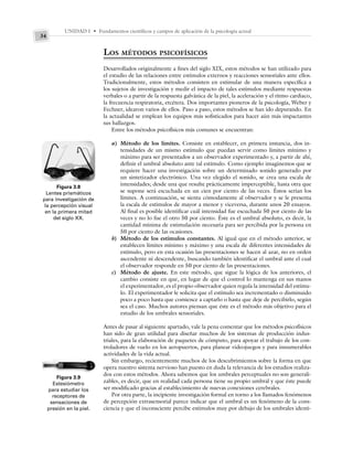 UNIDAD I • Fundamentos científicos y campos de aplicación de la psicología actual
34
LOS MÉTODOS PSICOFÍSICOS
Desarrollados originalmente a fines del siglo XIX, estos métodos se han utilizado para
el estudio de las relaciones entre estímulos externos y reacciones sensoriales ante ellos.
Tradicionalmente, estos métodos consisten en estimular de una manera específica a
los sujetos de investigación y medir el impacto de tales estímulos mediante respuestas
verbales o a partir de la respuesta galvánica de la piel, la aceleración y el ritmo cardiaco,
la frecuencia respiratoria, etcétera. Dos importantes pioneros de la psicología, Weber y
Fechner, idearon varios de ellos. Paso a paso, estos métodos se han ido depurando. En
la actualidad se emplean los equipos más sofisticados para hacer aún más impactantes
sus hallazgos.
Entre los métodos psicofísicos más comunes se encuentran:
a) Método de los límites. Consiste en establecer, en primera instancia, dos in-
tensidades de un mismo estímulo que puedan servir como límites mínimo y
máximo para ser presentados a un observador experimentado y, a partir de ahí,
definir el umbral absoluto ante tal estímulo. Como ejemplo imaginemos que se
requiere hacer una investigación sobre un determinado sonido generado por
un sintetizador electrónico. Una vez elegido el sonido, se crea una escala de
intensidades; desde una que resulte prácticamente imperceptible, hasta otra que
se supone será escuchada en un cien por ciento de las veces. Éstos serían los
límites. A continuación, se sienta cómodamente al observador y se le presenta
la escala de estímulos de mayor a menor y viceversa, durante unos 20 ensayos.
Al final es posible identificar cuál intensidad fue escuchada 50 por ciento de las
veces y no lo fue el otro 50 por ciento. Éste es el umbral absoluto, es decir, la
cantidad mínima de estimulación necesaria para ser percibida por la persona en
50 por ciento de las ocasiones.
b) Método de los estímulos constantes. Al igual que en el método anterior, se
establecen límites mínimo y máximo y una escala de diferentes intensidades de
estímulo, pero en esta ocasión las presentaciones se hacen al azar, no en orden
ascendente ni descendente, buscando también identificar el umbral ante el cual
el observador responde en 50 por ciento de las presentaciones.
c) Método de ajuste. En este método, que sigue la lógica de los anteriores, el
cambio consiste en que, en lugar de que el control lo mantenga en sus manos
el experimentador, es el propio observador quien regula la intensidad del estímu-
lo. El experimentador le solicita que el estímulo sea incrementado o disminuido
poco a poco hasta que comience a captarlo o hasta que deje de percibirlo, según
sea el caso. Muchos autores piensan que éste es el método más objetivo para el
estudio de los umbrales sensoriales.
Antes de pasar al siguiente apartado, vale la pena comentar que los métodos psicofísicos
han sido de gran utilidad para diseñar muchos de los sistemas de producción indus-
triales, para la elaboración de paquetes de cómputo, para apoyar el trabajo de los con-
troladores de vuelo en los aeropuertos, para planear videojuegos y para innumerables
actividades de la vida actual.
Sin embargo, recientemente muchos de los descubrimientos sobre la forma en que
opera nuestro sistema nervioso han puesto en duda la relevancia de los estudios realiza-
dos con estos métodos. Ahora sabemos que los umbrales perceptuales no son generali-
zables, es decir, que en realidad cada persona tiene su propio umbral y que éste puede
ser modificado gracias al establecimiento de nuevas conexiones cerebrales.
Por otra parte, la incipiente investigación formal en torno a los llamados fenómenos
de percepción extrasensorial parece indicar que el umbral es un fenómeno de la cons-
ciencia y que el inconsciente percibe estímulos muy por debajo de los umbrales identi-
Figura 3.8
Lentes prismáticos
para investigación de
la percepción visual
en la primera mitad
del siglo XX.
Figura 3.9
Estesiómetro
para estudiar los
receptores de
sensaciones de
presión en la piel.
 