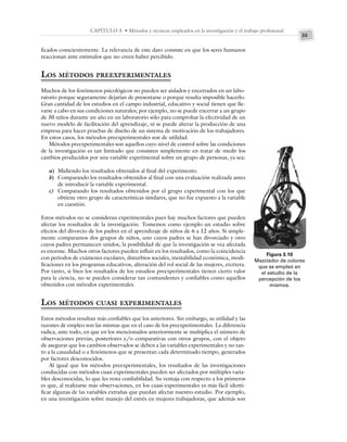 35
CAPÍTULO 3 • Métodos y técnicas empleados en la investigación y el trabajo profesional
ficados conscientemente. La relevancia de este dato consiste en que los seres humanos
reaccionan ante estímulos que no creen haber percibido.
LOS MÉTODOS PREEXPERIMENTALES
Muchos de los fenómenos psicológicos no pueden ser aislados y encerrados en un labo-
ratorio porque seguramente dejarían de presentarse o porque resulta imposible hacerlo.
Gran cantidad de los estudios en el campo industrial, educativo y social tienen que lle-
varse a cabo en sus condiciones naturales; por ejemplo, no se puede encerrar a un grupo
de 30 niños durante un año en un laboratorio sólo para comprobar la efectividad de un
nuevo modelo de facilitación del aprendizaje, ni se puede alterar la producción de una
empresa para hacer pruebas de diseño de un sistema de motivación de los trabajadores.
En estos casos, los métodos preexperimentales son de utilidad.
Métodos preexperimentales son aquellos cuyo nivel de control sobre las condiciones
de la investigación es tan limitado que consisten simplemente en tratar de medir los
cambios producidos por una variable experimental sobre un grupo de personas, ya sea:
a) Midiendo los resultados obtenidos al final del experimento.
b) Comparando los resultados obtenidos al final con una evaluación realizada antes
de introducir la variable experimental.
c) Comparando los resultados obtenidos por el grupo experimental con los que
obtiene otro grupo de características similares, que no fue expuesto a la variable
en cuestión.
Estos métodos no se consideran experimentales pues hay muchos factores que pueden
afectar los resultados de la investigación. Tomemos como ejemplo un estudio sobre
efectos del divorcio de los padres en el aprendizaje de niños de 6 a 12 años. Si simple-
mente comparamos dos grupos de niños, uno cuyos padres se han divorciado y otro
cuyos padres permanecen unidos, la posibilidad de que la investigación se vea afectada
es enorme. Muchos otros factores pueden influir en los resultados, como la coincidencia
con periodos de exámenes escolares, disturbios sociales, inestabilidad económica, modi-
ficaciones en los programas educativos, alteración del rol social de las mujeres, etcétera.
Por tanto, si bien los resultados de los estudios preexperimentales tienen cierto valor
para la ciencia, no se pueden considerar tan contundentes y confiables como aquellos
obtenidos con métodos experimentales.
LOS MÉTODOS CUASI EXPERIMENTALES
Estos métodos resultan más confiables que los anteriores. Sin embargo, su utilidad y las
razones de empleo son las mismas que en el caso de los preexperimentales. La diferencia
radica, ante todo, en que en los mencionados anteriormente se multiplica el número de
observaciones previas, posteriores y/o comparativas con otros grupos, con el objeto
de asegurar que los cambios observados se deben a las variables experimentales y no tan-
to a la casualidad o a fenómenos que se presentan cada determinado tiempo, generados
por factores desconocidos.
Al igual que los métodos preexperimentales, los resultados de las investigaciones
conducidas con métodos cuasi experimentales pueden ser afectados por múltiples varia-
bles desconocidas, lo que les resta confiabilidad. Su ventaja con respecto a los primeros
es que, al realizarse más observaciones, en los cuasi-experimentales es más fácil identi-
ficar algunas de las variables extrañas que puedan afectar nuestro estudio. Por ejemplo,
en una investigación sobre manejo del estrés en mujeres trabajadoras, que además son
Figura 3.10
Mezclador de colores
que se empleó en
el estudio de la
percepción de los
mismos.
 