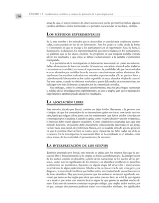 UNIDAD I • Fundamentos científicos y campos de aplicación de la psicología actual
36
amas de casa, el mayor número de observaciones nos puede permitir identificar algunos
cambios debidos a ciclos hormonales o a periodos vacacionales de sus hijos, etcétera.
LOS MÉTODOS EXPERIMENTALES
Se da este nombre a los métodos que se desarrollan en condiciones totalmente contro-
ladas, como pueden ser las de un laboratorio. Para los cuales se cuida desde la forma
y el momento en que se escoge a los participantes en el experimento hasta la hora, la
iluminación, la duración, los experimentadores que interactuarán con los participantes,
las palabras que se les dicen, etcétera. Su propósito es que ninguna variable extraña
afecte los resultados y que éstos se deban exclusivamente a la variable experimental
manipulada.
Los partidarios de la investigación en laboratorio los consideran como los más con-
fiables al momento de hacer un estudio. Al mantener un estricto control sobre todas las
circunstancias (variables) en torno al experimento, la posibilidad de que los resultados
se vean afectados por variables fuera de nuestro conocimiento se reduce al mínimo. Ge-
neralmente los estudios realizados con métodos experimentales sólo se pueden llevar a
cabo dentro de laboratorios en los cuales es posible alcanzar elevados niveles de control.
Por esta razón, cuando se obtienen resultados a partir del empleo de estos métodos, sus
hallazgos son más fácilmente aceptados por la comunidad científica.
Sin embargo, como lo comentamos anteriormente, muchos psicólogos cuestionan
la validez de las investigaciones experimentales, ya que la asepsia con que se realizan los
experimentos también puede afectar los resultados.
LA ASOCIACIÓN LIBRE
Este método, ideado por Freud, consiste en dejar hablar libremente a la persona con
el objeto de que los contenidos de su inconsciente guíen sus ideas, asociando una tras
otra, hasta que salgan a flote junto con los sentimientos que lleven unidos y puedan ser
comentados por el analista. Cuando se aplica como recurso de intervención terapéutica,
el método debe reunir algunos requisitos. Como condiciones necesarias para que este
método funcione, el paciente debe encontrarse cómodamente recostado en un diván,
viendo hacia una pared, de preferencia blanca, con su analista sentado en una posición
tal que le permita observar bien su rostro, pero el paciente no debe poder ver el de su
terapeuta. En la investigación, la asociación libre se ha empleado en el estudio, entre
otros temas, de la creatividad, el pensamiento y la memoria.
LA INTERPRETACIÓN DE LOS SUEÑOS
También inventado por Freud, este método se utiliza con los mismos fines que la aso-
ciación libre y frecuentemente se le emplea en forma complementaria. La interpretación
de los sueños consiste en descubrir, a partir de las narraciones de los sueños de las per-
sonas, cuáles son los significados de los mismos y así identificar conflictos no resueltos,
sentimientos no manifiestos, fijaciones en alguna etapa del desarrollo o motivaciones
no evidentes de algún padecimiento. Mucho se ha escrito acerca de este tema, pero, por
desgracia, la mayoría de los libros que hablan sobre interpretación de los sueños carecen
de bases científicas. Hay que tener presente que los sueños no tienen un significado uni-
versal, por tanto no hay reglas para decir que soñar con una boda es señal de que alguien
va a morir o que soñar con materia fecal es signo de que pronto se recibirá mucho di-
nero. Cada uno de nosotros construye su propio código, que emplea en los sueños; por
lo que, aunque dos personas pudieran soñar con contenidos similares, los significados
 