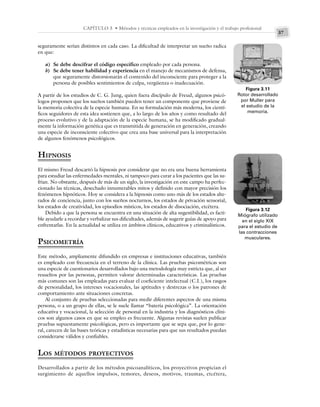 37
CAPÍTULO 3 • Métodos y técnicas empleados en la investigación y el trabajo profesional
seguramente serían distintos en cada caso. La dificultad de interpretar un sueño radica
en que:
a) Se debe descifrar el código específico empleado por cada persona.
b) Se debe tener habilidad y experiencia en el manejo de mecanismos de defensa,
que seguramente distorsionarán el contenido del inconsciente para proteger a la
persona de posibles sentimientos de culpa, vergüenza o inadecuación.
A partir de los estudios de C. G. Jung, quien fuera discípulo de Freud, algunos psicó-
logos proponen que los sueños también pueden tener un componente que proviene de
la memoria colectiva de la especie humana. En su formulación más moderna, los cientí-
ficos seguidores de esta idea sostienen que, a lo largo de los años y como resultado del
proceso evolutivo y de la adaptación de la especie humana, se ha modificado gradual-
mente la información genética que es transmitida de generación en generación, creando
una especie de inconsciente colectivo que crea una base universal para la interpretación
de algunos fenómenos psicológicos.
HIPNOSIS
El mismo Freud descartó la hipnosis por considerar que no era una buena herramienta
para estudiar las enfermedades mentales, ni tampoco para curar a los pacientes que las su-
frían. No obstante, después de más de un siglo, la investigación en este campo ha perfec-
cionado las técnicas, desechado innumerables mitos y definido con mayor precisión los
fenómenos hipnóticos. Hoy se considera a la hipnosis como uno más de los estados alte-
rados de conciencia, junto con los sueños nocturnos, los estados de privación sensorial,
los estados de creatividad, los episodios místicos, los estados de disociación, etcétera.
Debido a que la persona se encuentra en una situación de alta sugestibilidad, es facti-
ble ayudarle a recordar y verbalizar sus dificultades, además de sugerir guías de apoyo para
enfrentarlas. En la actualidad se utiliza en ámbitos clínicos, educativos y criminalísticos.
PSICOMETRÍA
Este método, ampliamente difundido en empresas e instituciones educativas, también
es empleado con frecuencia en el terreno de la clínica. Las pruebas psicométricas son
una especie de cuestionarios desarrollados bajo una metodología muy estricta que, al ser
resueltos por las personas, permiten valorar determinadas características. Las pruebas
más comunes son las empleadas para evaluar el coeficiente intelectual (C.I.), los rasgos
de personalidad, los intereses vocacionales, las aptitudes y destrezas o los patrones de
comportamiento ante situaciones concretas.
Al conjunto de pruebas seleccionadas para medir diferentes aspectos de una misma
persona, o a un grupo de ellas, se le suele llamar “batería psicológica”. La orientación
educativa y vocacional, la selección de personal en la industria y los diagnósticos clíni-
cos son algunos casos en que su empleo es frecuente. Algunas revistas suelen publicar
pruebas supuestamente psicológicas, pero es importante que se sepa que, por lo gene-
ral, carecen de las bases teóricas y estadísticas necesarias para que sus resultados puedan
considerarse válidos y confiables.
LOS MÉTODOS PROYECTIVOS
Desarrollados a partir de los métodos psicoanalíticos, los proyectivos propician el
surgimiento de aquellos impulsos, temores, deseos, motivos, traumas, etcétera,
Figura 3.11
Rotor desarrollado
por Muller para
el estudio de la
memoria.
Figura 3.12
Miógrafo utilizado
en el siglo XIX
para el estudio de
las contracciones
musculares.
 