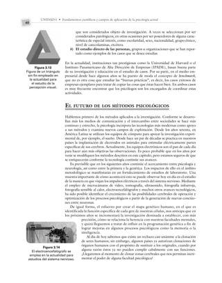 UNIDAD I • Fundamentos científicos y campos de aplicación de la psicología actual
40
que son considerados objeto de investigación. A veces se seleccionan por ser
considerados patológicos; en otras ocasiones por ser poseedores de alguna carac-
terística de especial interés, como escolaridad, sexo, nacionalidad, grupo étnico,
nivel de catecolaminas, etcétera.
b) El estudio directo de las personas, grupos u organizaciones que se han repor-
tado como ejemplos de los casos que se desea estudiar.
En la actualidad, instituciones tan prestigiosas como la Universidad de Harvard o el
Instituto Panamericano de Alta Dirección de Empresas (IPADE), basan buena parte
de su investigación y educación en el estudio de casos. Por su parte, en el medio em-
presarial desde hace algunos años se ha puesto de moda el concepto de benchmark,
que no es otra cosa que estudiar las “buenas prácticas”, es decir, los casos exitosos de
empresas ejemplares para tratar de copiar las cosas que éstas hacen bien. En ambos casos
es muy frecuente encontrar que los psicólogos son los encargados de coordinar estas
actividades.
EL FUTURO DE LOS MÉTODOS PSICOLÓGICOS
Hablemos primero de los métodos aplicados a la investigación. Conforme se desarro-
llan más los medios de comunicación y el intercambio entre sociedades se hace más
continuo y estrecho, la psicología incorpora las tecnologías más modernas como apoyo
a sus métodos y examina nuevos campos de exploración. Desde los años setenta, en
América Latina se utilizan los equipos de cómputo para apoyar la investigación experi-
mental de, por ejemplo, el sueño. Desde hace un par de décadas se practica en nuestros
países la implantación de electrodos en animales para estimular eléctricamente partes
específicas de sus cerebros. Actualmente, los equipos electrónicos son el pan de cada día
para hacer aún más objetivas las observaciones. Es poco probable que en los años por
venir se modifiquen los métodos descritos en este capítulo, pero estamos seguros de que
se enriquecerán conforme la tecnología continúe sus avances.
Es previsible que en los siguientes años continúe el acercamiento entre psicología y
neurología, así como entre la primera y la genética. Los impactos de ello en el ámbito
metodológico se manifestarán en un fortalecimiento de estudios de laboratorio. Una
muestra importante de cómo acontecerá esto se puede observar hoy en día en el estudio
de la manera en que viajan los impulsos eléctricos a través del sistema nervioso. Mediante
el empleo de microcámaras de video, tomografía, ultrasonido, fotografía infrarroja,
fotografía sensible al calor, electroencefalógrafos y muchos otros avances tecnológicos,
ha sido posible identificar el crecimiento de las posibilidades cerebrales de operación y
optimización de los procesos psicológicos a partir de la generación de nuevas conexio-
nes entre neuronas.
De igual forma, el esfuerzo por crear el mapa genético humano, en el que es
identificada la función específica de cada gen de nuestras células, nos anticipa que en
los próximos años se incrementará la investigación destinada a establecer, con más
precisión, cómo se relaciona la herencia con nuestras facultades mentales,
y quizá lleguemos a tratar de influir en la programación genética a fin de
lograr mejoras en algunos procesos psicológicos como la memoria o la
inteligencia.
Al día de hoy sabemos que existe un rechazo casi unánime a la clonación
de seres humanos; sin embargo, algunos países ya autorizan clonaciones de
órganos humanos con el propósito de sustituir a los originales, cuando por
alguna razón éstos ya no pueden cumplir cabalmente con sus funciones.
¿Llegaremos al momento de clonar zonas cerebrales que nos permitan incre-
mentar el poder de alguna facultad psicológica?
Figura 3.13
Figura de un triángulo
sin fin empleado en
la actualidad para
el estudio de la
percepción visual.
Figura 3.14
El electroencefalógrafo se
emplea en la actualidad para
estudios del sistema nervioso.
 