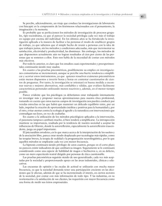 41
CAPÍTULO 3 • Métodos y técnicas empleados en la investigación y el trabajo profesional
Se percibe, adicionalmente, un viraje que conduce las investigaciones de laboratorio
con hincapié en la comprensión de los fenómenos relacionados con el pensamiento, la
imaginación y la memoria.
Es probable que se perfeccionen los métodos de investigación de procesos grupa-
les, tipo sociodrama, ya que al parecer la sociedad privilegia cada vez más el trabajo
en equipo por encima del individual. En los últimos años se ha fortalecido la inves-
tigación aplicada a la manera de facilitar a las personas el modo de establecer grupos
de trabajo, ya que sabemos que el simple hecho de reunir a personas con la idea de
que trabajen juntas, sin los métodos y condiciones adecuadas, más que incrementar su
satisfacción, efectividad y productividad, las disminuye. Sin embargo, los métodos de
que disponemos actualmente aún no logran resultados al cien por ciento de las per-
sonas que se someten a ellos. Esto nos habla de la necesidad de contar con métodos
más efectivos.
Por todo lo anterior, es claro que los estudios cuasi experimentales y preexperimen-
tales continuarán siendo muy usados.
En cuanto a las pruebas psicométricas, posiblemente su empleo en investigacio-
nes comunitarias se incrementará, aunque se percibe una fuerte tendencia a simplifi-
car y acortar estos instrumentos, ya que quienes resuelven exámenes psicométricos
están menos dispuestos a invertir horas y horas en contestar cuestionarios de cien-
tos de preguntas. Por tanto, la investigación se orientará en buena medida a encon-
trar nuevas y mejores alternativas, más confiables y válidas, que evalúen fácilmente
características personales utilizando menos reactivos y, además, en el menor tiempo
posible.
Parece evidente que los psicólogos ya deberíamos estar trabajando intensamente
en investigar más y proponer nuevas aproximaciones para nuestra ética profesional,
tomando en cuenta que estos nuevos campos de investigación nos pueden conducir por
veredas estrechas en las que habrá que mantener un delicado equilibrio entre, por un
lado, impulsar la creación de oportunidades inéditas y positivas para la humanidad y, por
el otro, evitar atentar contra la ecología al agredir a la naturaleza con intervenciones que
contradigan sus leyes, en vez de exaltarlas.
En cuanto a la utilización de los métodos psicológicos aplicados a la intervención,
el panorama tampoco cambiará mucho, si bien tenderá a simplificarse. La introspección
mantiene su importancia, resaltada por la tendencia de nuestra sociedad a aceptar las
influencias de Oriente, donde la autorreflexión, especialmente la autorreflexión trascen-
dente, juega un papel importante.
El psicoanálisis ortodoxo, en lo que marca acerca de la interpretación de los sueños y
de la asociación libre, parece estar siendo desplazado por tecnologías más rápidas, como
las terapias breves, la terapia de realidad y la programación neurolingüística, por lo que
aquellos métodos se emplearán cada vez con menor frecuencia.
La hipnosis continuará siendo privilegio de unos cuantos, porque en el corto plazo
no parecen existir indicadores de que cambiará su imagen. Seguramente se le continuará
considerando como una especie de habilidad de magos o hechiceros o, en su defecto,
como un mero espectáculo teatral dirigido por personas de ética cuestionable.
Las pruebas psicométricas seguirán siendo de uso generalizado, cada vez más acep-
tadas por la sociedad y proporcionando apoyo en las áreas industriales, clínicas y edu-
cativas.
Las encuestas de opinión y las escalas de actitud se utilizarán con mucha mayor
frecuencia, ya que la sociedad demanda tener una participación creciente en las deci-
siones que le afectan, además de que se ha incrementado el interés, en ciertos sectores
de la sociedad, por contar con más información de todo tipo. Y las industrias, en su
reorientación a la satisfacción de sus clientes, las requerirán con mayor frecuencia como
una forma de medir sus éxitos empresariales.
 