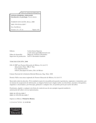 Editora: Leticia Gaona Figueroa
e-mail: leticia.gaona@pearsoned.com
Editor de desarrollo: Miguel B. Gutiérrez Hernández
Supervisor de producción: José D. Hernández Garduño
TERCERA EDICIÓN, 2008
D.R. © 2007 por Pearson Educación de México, S.A. de C.V.
Atlacomulco Núm. 500, 5° Piso
Col. Industrial Atoto
53519, Naucalpan de Juárez, Edo. de México
Cámara Nacional de la Industria Editorial Mexicana. Reg. Núm. 1031
Prentice Hall es una marca registrada de Pearson Educación de México, S.A. de C.V.
Reservados todos los derechos. Ni la totalidad ni parte de esta publicación pueden reproducirse, registrarse o transmitirse, por
un sistema de recuperación de información, en ninguna forma ni por ningún medio, sea electrónico, mecánico, fotoquímico,
magnético o electroóptico, por fotocopia, grabación o cualquier otro, sin permiso previo por escrito del editor.
El préstamo, alquiler o cualquier otra forma de cesión de uso de este ejemplar requerirá también la
autorización del editor o de sus representantes.
ISBN 10: 970-26-1039-7
ISBN 13: 978-970-26-1039-7
Impreso en México. Printed in Mexico.
1 2 3 4 5 6 7 8 9 0 - 11 10 09 08
ZEPEDA HERRERA, FERNANDO
Introducción a la psicología. Tercera edición
PEARSON EDUCACIÓN, México, 2008
ISBN: 978-970-26-1039-7
Área: Bachillerato
Formato: 21 ⫻ 27 cm Páginas: 416
 