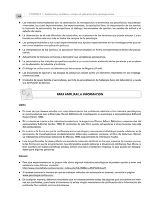 UNIDAD I • Fundamentos científicos y campos de aplicación de la psicología actual
44
Los métodos más empleados son: la observación, la introspección, la entrevista, los psicofísicos, los preexpe-
rimentales, los cuasi experimentales, los experimentales, la asociación libre, la interpretación de los sueños,
la hipnosis, la psicometría, los proyectivos, el diálogo, las encuestas de opinión, las escalas de actitud y el
estudio de casos.
La observación es el más difundido de todos ellos, en cualquiera de las variantes que pueda adoptar. La en-
trevista se utiliza cada vez más en todos los campos de la psicología.
Los preexperimentales y los cuasi experimentales nos ayudan especialmente en las investigaciones que tie-
nen como objetivo una aplicación práctica.
La interpretación de los sueños y la asociación libre se emplean en forma complementaria dentro del psicoa-
nálisis.
Actualmente la hipnosis comienza a demostrar sus verdaderas aplicaciones.
La psicometría y los métodos proyectivos ayudan a un conocimiento acelerado de las personas y se emplean
en la educación, la industria y la clínica.
El diálogo se utiliza como un elemento en las terapias de Rogers y Frankl.
Las encuestas de opinión y las escalas de actitud se utilizan como un elemento importante en las investiga-
ciones sociales.
El estudio de casos facilita el aprendizaje, permite la generalización de hallazgos fuera del laboratorio y ayuda
a la formación de teorías.
PARA AMPLIAR LA INFORMACIÓN
Libros
En caso de que desees estudiar con más detenimiento los problemas relativos a los métodos psicológicos,
te recomendamos leer a Ziziemsky, David, Métodos de investigación en psicología y psicopatología, Editorial
Nueva Visión, 1980.
Si tu interés se orienta a los métodos terapéuticos, te sugerimos Görres, Albert, Métodos y experiencias del
psicoanálisis, Editorial Herder, 1963. El contenido de este libro puede extrapolarse a otras terapias más allá
del psicoanálisis.
En cuanto a la forma en que la confluencia entre psicología y neuroanatomofisiología puede colaborar en la
generación de investigaciones verdaderamente útiles para cualquier persona, el libro de Goleman, Daniel,
La inteligencia emocional, Ediciones B, México, 1996, seguramente te interesará mucho.
Luis Jorge González ha desarrollado una excelente colección de libros en los que presenta de manera concre-
ta las formas en que la programación neurolingüística puede aplicarse a situaciones cotidianas. Sus libros, si
bien cuentan con bases científicas sólidas, tienen una clara orientación religiosa, lo que puede ser desagra-
dable para algunas personas.
Internet
Para que experimentes en tu propia vida cómo algunos métodos psicológicos te pueden ayudar a tener una
existencia más dichosa, consulta:
http://www.mentalhelp.net/poc/center_index.php?id=353&cn=353/%20chap11
Si quieres conocer la manera en que se trabajan métodos de autoayuda en Internet, consulta la página
www.psicologia-online.com.
De cualquier manera, debemos recordarte que no necesariamente todas las páginas que encuentres en Inter-
net son confiables, pues hasta el momento no existe ningún mecanismo de certificación de la información ahí
publicada.Ten cuidado con los charlatanes.
♦
♦
♦
♦
♦
♦
♦
♦
♦
●
●
●
●
●
●
●
 