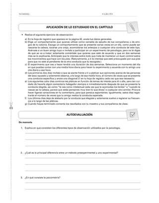 APLICACIÓN DE LO ESTUDIADO EN EL CAPÍTULO
• Realiza el siguiente ejercicio de observación:
a) En la hoja de registro que aparece en la página 42, anota tus datos generales.
b) Elige un comportamiento que quieras utilizar como variable de estudio de tus compañeros o de ami-
gos de tu colonia. Escoge un comportamiento que se presente varias veces en un día, como puede ser
rascarse la cabeza, tocarse una oreja, acomodarse los anteojos o cualquier otra conducta de este tipo.
Acércate a un buen amigo tuyo e invítalo a participar en un experimento de psicología, pero no le digas
de qué se va a tratar; solamente coméntale que quieres que esté de acuerdo y que en dos semanas
más se lo explicarás. Anticípale que te interesa sobre todo que trate de mantener un buen control sobre
los movimientos que hace con los pies. (Naturalmente, a ti te interesa que esté preocupado por sus pies
para que no esté al pendiente de la otra conducta que tú escogiste.)
c) El experimento que vas a hacer tendrá una duración de dos semanas. Selecciona un momento del día
en que puedas contar con una media hora diaria para hacer tu experimento y acuerda con tu amigo una
cita diaria a esa hora.
d) Los primeros dos días invítalo a que se siente frente a ti a platicar sus opiniones acerca de las personas
del sexo opuesto y solamente observa, a lo largo de esa media hora, el número de veces que se presenta
una conducta específica y anota una diagonal (/) en tu hoja de registro cada vez que sea necesario.
e) Los siguientes ocho días continúa las pláticas en función de temas de interés para él o ella, pero ten cui-
dado de hacerle algún comentario halagador siempre e inmediatamente después de que se presente la
conducta elegida, así como “te ves como intelectual cada vez que te acomodas los lentes” o “cuando te
rascas así la cabeza, parece que estás pensando muy bien lo que dices”
, o cualquier otro similar. Procura
hacer ligeras variaciones en tu comentario, para que parezca espontáneo. Igualmente, estos días regis-
trarás el número de veces que tu amigo realiza la conducta esperada.
f) Los últimos días deja de alabarlo por la conducta que elegiste y solamente vuelve a registrar su frecuen-
cia a lo largo de las pláticas.
g) Cuando hayas terminado comenta los resultados con tu maestro y tus compañeros de clase.
AUTOEVALUACIÓN
De memoria
1. Explica en qué consisten los diferentes tipos de observación utilizados por la psicología.
2. ¿Cuál es la principal diferencia entre un método preexperimental y uno experimental?
3. ¿En qué consiste la psicometría?
NOMBRE: • GRUPO
 