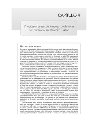 CAPÍTULO 4
CAPÍTULO 4
Principales áreas de trabajo profesional
del psicólogo en América Latina
UN CASO DE DETECTIVES
En una de las ciudades del occidente de México, como todas las mañanas, Ernesto,
un joven de 16 años, salió temprano de su casa para dirigirse a la preparatoria. Prestó
poca atención a lo que sucedía en la calle mientras cerraba la puerta de su domicilio y
se apresuraba rumbo a la esquina más cercana. Unos cuantos metros después de dar
la vuelta, alcanzó a percibir que un automóvil se detenía a su lado. Más preocupado
por la hora de entrar a clases, siguió caminando cuando de pronto alguien, desde atrás,
le puso una capucha, mientras otra persona lo cogía fuertemente de los brazos. Recibió
un golpe en la cabeza, un par de empujones acompañados de majaderías y cayó en el
piso del asiento trasero de un automóvil. Luego sintió que dos pares de pies lo presio-
naban contra el suelo, al momento que el vehículo arrancaba aceleradamente.
Amenazas, insultos, golpes en la espalda siempre con la cabeza encapuchada, fue-
ron su compañía durante el trayecto. En algún momento sintió que el auto se detenía
en los semáforos o que incluso pasaba una vía de ferrocarril. Un fuerte olor a dulce de
coco llegó hasta su nariz y, al poco tiempo, se detuvieron por completo. Casi en vilo fue
introducido en una construcción y, después de atravesar unas tres puertas, lo sentaron
y amarraron a una silla.
Por debajo de la capucha alcanzaba a ver un pequeño pedazo del suelo de cemento
y parte de la silla de madera en que se encontraba. Pudo oír cómo se abría una puerta y
luego unos pasos. Alguien había entrado, se detuvo a cierta distancia y al poco tiempo
salió. Unos minutos más tarde, volvió a entrar una persona, aunque con pasos más
fuertes que la anterior, y lo golpeó en la cara un par de veces; levantando ligeramente
el trapo que le cubría la cabeza, lo obligó a beber un líquido viscoso y amargo. Ernesto
trató de escupirlo y se pudo dar cuenta que era de un color violáceo. Comenzó a sentir
mareo y alguien, desde atrás, le quitó la capucha. La vista se le nubló, pero alcanzó a
ver una silueta que entraba en la habitación y salía muy rápidamente, diciendo algo
que no alcanzó a comprender. Ernesto dejó de saber de sí mismo.
Cuando despertó se encontraba en un parque, aún drogado y atado, con mordaza
y la cabeza cubierta.Tuvo que pasar un buen rato hasta que un individuo, que pasaba
casualmente por ahí, se condoliera y lo liberara de sus ataduras. Con gran esfuerzo
pudo decir su dirección, adonde fue llevado para, posteriormente, ser revisado por un
médico.
Aquí es donde entra Joaquín, recomendado por el médico a la familia de Ernesto,
para que lo analizara y tratara de ayudar a recordar todo lo sucedido. En la entrevista
entre Joaquín y Ernesto se pudo recuperar lo que ya hemos relatado. De acuerdo con
la familia y con la presencia del hermano de Ernesto, se procedió a hipnotizarlo para
ayudarle a recordar lo que en realidad había acontecido. Se pudo comprobar entonces
que lo expresado por Ernesto había sido cierto, pero que, además, a pesar del rápido
vistazo que había dado al momento de salir de su casa, podía recordar e identificar un
 