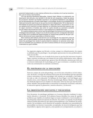 UNIDAD I • Fundamentos científicos y campos de aplicación de la psicología actual
48
automóvil estacionado a unos metros enfrente de su vivienda, en el cual se encontra-
ban, por lo menos, tres hombres.
Con las técnicas hipnóticas adecuadas, Joaquín logró obtener no solamente una
descripción del vehículo, sino también la de dos de sus ocupantes y hasta las placas
de circulación. También fue factible reconstruir con bastante fidelidad la ruta seguida
por los secuestradores y Ernesto hasta llegar a una bodega, donde muy probablemente
había permanecido esas horas en las que se encontró desaparecido. Por la descripción
del brebaje se supuso que podía ser dopamina o algún derivado y, al provocar un ma-
yor esfuerzo de la memoria, se logró descifrar un cuchicheo que permitió suponer que
en algún momento el hombre que entró al cuarto durante su cautiverio comentó
que se habían equivocado de víctima, lo que explicaría su rápida liberación.
En nuestros países es poco común que los psicólogos incursionen en el campo de las
investigaciones policiacas. Joaquín es uno de los pocos que han conseguido demostrar
que la labor de un profesional experimentado en ciertas áreas puede ser de gran utili-
dad en terrenos aún poco explorados en América Latina.
Para nosotros esta historia real termina con la entrega de una copia de la cinta de
audio, que se había grabado durante las sesiones hipnóticas, a la policía judicial. No
todos los psicólogos han tenido la oportunidad de colaborar en acciones como ésta,
pero es indudable que la profesión aún tiene muchos ámbitos en los que puede llegar
a demostrar su gran utilidad.
Las siguientes páginas nos llevarán a revisar, aunque no exhaustivamente, los campos
ya definidos para los psicólogos y las principales aportaciones de estos profesionales en
cada uno de ellos.
Antes de comenzar con el estudio de las áreas en que hoy día intervienen los psicó-
logos, conviene recordar que, por tratarse de una ciencia relativamente nueva, algunos
campos de acción son espacios que apenas se han ido abriendo, mientras que otros son
ya terrenos tradicionales de la psicología, por lo que te invitamos a considerar esta lista
como una enumeración en constante crecimiento.
EL PSICÓLOGO EN LA EDUCACIÓN
Entre los campos de acción del psicólogo, uno de los más conocidos es el de la educa-
ción. De hecho, a lo largo de la historia buena parte de los estudiosos que han aportado
avances interesantes al terreno psicológico han iniciado sus actividades o han dedica-
do toda su vida a la educación. Ya hablamos de Jean Piaget y de Carl Rogers, pero
muchos otros, como Claparede, Decroly, Goodenough, Skinner, Bandura y Thorndike
han dedicado algunos de sus estudios a la educación. Entre las áreas que más frecuente-
mente atienden estos profesionales se encuentran la orientación vocacional y educativa,
la educación especial, la planeación y asesoría educativa, y la docencia.
LA ORIENTACIÓN EDUCATIVA Y VOCACIONAL
Con frecuencia, los psicólogos participan en el terreno educativo mediante la orien-
tación educativa y vocacional. En la primera buscan identificar las causas de aquellos
problemas que impiden al estudiante lograr un mejor rendimiento a través de pláticas y
una búsqueda conjunta de opciones de solución. En cuanto a la segunda, los psicólogos
utilizan pruebas psicométricas que aplican primordialmente a los estudiantes de prepa-
ratoria o de secundaria, con la intención de ayudarlos a identificar sus características de
personalidad, sus intereses vocacionales, sus aptitudes, las áreas de inteligencia que han
desarrollado y algunos otros aspectos, como pueden ser su temperamento, su carácter o
 