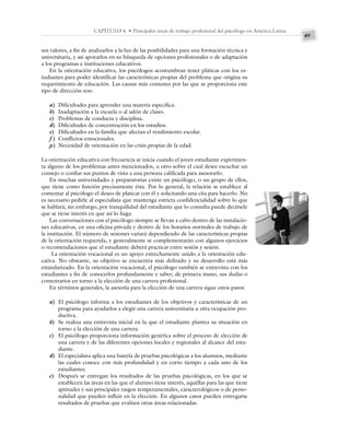 49
CAPÍTULO 4 • Principales áreas de trabajo profesional del psicólogo en América Latina
sus valores, a fin de analizarlos a la luz de las posibilidades para una formación técnica y
universitaria, y así apoyarlos en su búsqueda de opciones profesionales o de adaptación
a los programas e instituciones educativos.
En la orientación educativa, los psicólogos acostumbran tener pláticas con los es-
tudiantes para poder identificar las características propias del problema que origina su
requerimiento de educación. Las causas más comunes por las que se proporciona este
tipo de dirección son:
a) Dificultades para aprender una materia específica.
b) Inadaptación a la escuela o al salón de clases.
c) Problemas de conducta y disciplina.
d) Dificultades de concentración en los estudios.
e) Dificultades en la familia que afectan el rendimiento escolar.
f ) Conflictos emocionales.
g) Necesidad de orientación en las crisis propias de la edad.
La orientación educativa con frecuencia se inicia cuando el joven estudiante experimen-
ta alguno de los problemas antes mencionados, u otro sobre el cual desee escuchar un
consejo o confiar sus puntos de vista a una persona calificada para asesorarlo.
En muchas universidades y preparatorias existe un psicólogo, o un grupo de ellos,
que tiene como función precisamente ésta. Por lo general, la relación se establece al
comentar al psicólogo el deseo de platicar con él y solicitando una cita para hacerlo. No
es necesario pedirle al especialista que mantenga estricta confidencialidad sobre lo que
se hablará; sin embargo, por tranquilidad del estudiante que lo consulta puede decírsele
que se tiene interés en que así lo haga.
Las conversaciones con el psicólogo siempre se llevan a cabo dentro de las instalacio-
nes educativas, en una oficina privada y dentro de los horarios normales de trabajo de
la institución. El número de sesiones variará dependiendo de las características propias
de la orientación requerida, y generalmente se complementarán con algunos ejercicios
o recomendaciones que el estudiante deberá practicar entre sesión y sesión.
La orientación vocacional es un apoyo estrechamente unido a la orientación edu-
cativa. No obstante, su objetivo se encuentra más definido y su desarrollo está más
estandarizado. En la orientación vocacional, el psicólogo también se entrevista con los
estudiantes a fin de conocerlos profundamente y saber, de primera mano, sus dudas o
comentarios en torno a la elección de una carrera profesional.
En términos generales, la asesoría para la elección de una carrera sigue estos pasos:
a) El psicólogo informa a los estudiantes de los objetivos y características de un
programa para ayudarlos a elegir una carrera universitaria u otra ocupación pro-
ductiva.
b) Se realiza una entrevista inicial en la que el estudiante plantea su situación en
torno a la elección de una carrera.
c) El psicólogo proporciona información genérica sobre el proceso de elección de
una carrera y de las diferentes opciones locales y regionales al alcance del estu-
diante.
d) El especialista aplica una batería de pruebas psicológicas a los alumnos, mediante
las cuales conoce con más profundidad y en corto tiempo a cada uno de los
estudiantes.
e) Después se entregan los resultados de las pruebas psicológicas, en los que se
establecen las áreas en las que el alumno tiene interés, aquéllas para las que tiene
aptitudes y sus principales rasgos temperamentales, caracterológicos o de perso-
nalidad que pueden influir en la elección. En algunos casos pueden entregarse
resultados de pruebas que evalúen otras áreas relacionadas.
 