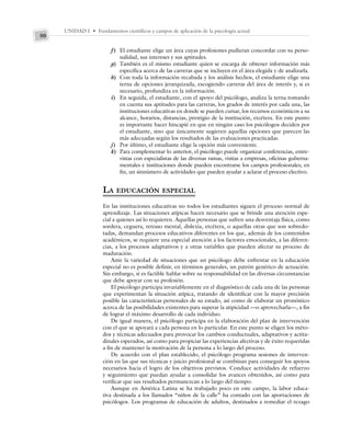 UNIDAD I • Fundamentos científicos y campos de aplicación de la psicología actual
50
f) El estudiante elige un área cuyas profesiones pudieran concordar con su perso-
nalidad, sus intereses y sus aptitudes.
g) También es el mismo estudiante quien se encarga de obtener información más
específica acerca de las carreras que se incluyen en el área elegida y de analizarla.
h) Con toda la información recabada y los análisis hechos, el estudiante elige una
terna de opciones jerarquizada, escogiendo carreras del área de interés y, si es
necesario, profundiza en la información.
i) En seguida, el estudiante, con el apoyo del psicólogo, analiza la terna tomando
en cuenta sus aptitudes para las carreras, los grados de interés por cada una, las
instituciones educativas en donde se pueden cursar, los recursos económicos a su
alcance, horarios, distancias, prestigio de la institución, etcétera. En este punto
es importante hacer hincapié en que en ningún caso los psicólogos deciden por
el estudiante, sino que únicamente sugieren aquellas opciones que parecen las
más adecuadas según los resultados de las evaluaciones practicadas.
j) Por último, el estudiante elige la opción más conveniente.
k) Para complementar lo anterior, el psicólogo puede organizar conferencias, entre-
vistas con especialistas de las diversas ramas, visitas a empresas, oficinas guberna-
mentales e instituciones donde pueden encontrarse los campos profesionales; en
fin, un sinnúmero de actividades que pueden ayudar a aclarar el proceso electivo.
LA EDUCACIÓN ESPECIAL
En las instituciones educativas no todos los estudiantes siguen el proceso normal de
aprendizaje. Las situaciones atípicas hacen necesario que se brinde una atención espe-
cial a quienes así lo requieren. Aquellas personas que sufren una desventaja física, como
sordera, ceguera, retraso mental, dislexia, etcétera, o aquellas otras que son sobredo-
tadas, demandan procesos educativos diferentes en los que, además de los contenidos
académicos, se requiere una especial atención a los factores emocionales, a las diferen-
cias, a los procesos adaptativos y a otras variables que pueden afectar su proceso de
maduración.
Ante la variedad de situaciones que un psicólogo debe enfrentar en la educación
especial no es posible definir, en términos generales, un patrón genérico de actuación.
Sin embargo, sí es factible hablar sobre su responsabilidad en las diversas circunstancias
que debe apoyar con su profesión.
El psicólogo participa invariablemente en el diagnóstico de cada una de las personas
que experimentan la situación atípica, tratando de identificar con la mayor precisión
posible las características personales de su estado, así como de elaborar un pronóstico
acerca de las posibilidades existentes para superar la atipicidad —o aprovecharla—, a fin
de lograr el máximo desarrollo de cada individuo.
De igual manera, el psicólogo participa en la elaboración del plan de intervención
con el que se apoyará a cada persona en lo particular. En este punto se eligen los méto-
dos y técnicas adecuados para provocar los cambios conductuales, adaptativos y actitu-
dinales esperados, así como para propiciar las experiencias afectivas y de éxito requeridas
a fin de mantener la motivación de la persona a lo largo del proceso.
De acuerdo con el plan establecido, el psicólogo programa sesiones de interven-
ción en las que sus técnicas y juicio profesional se combinan para conseguir los apoyos
necesarios hacia el logro de los objetivos previstos. Conduce actividades de refuerzo
y seguimiento que puedan ayudar a consolidar los avances obtenidos, así como para
verificar que sus resultados permanezcan a lo largo del tiempo.
Aunque en América Latina se ha trabajado poco en este campo, la labor educa-
tiva destinada a los llamados “niños de la calle” ha contado con las aportaciones de
psicólogos. Los programas de educación de adultos, destinados a remediar el rezago
 
