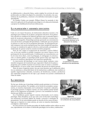 51
CAPÍTULO 4 • Principales áreas de trabajo profesional del psicólogo en América Latina
en alfabetización y educación básica, suelen emplear los servicios de estos
profesionales con objeto de adaptar los contenidos y los métodos a las carac-
terísticas de esa población, y mantener a los individuos interesados en seguir
aprendiendo.
En Estados Unidos, por ejemplo, William Glasser ha mostrado el alto
valor de la aplicación de los principios psicológicos en la educación destinada
a propiciar la rehabilitación de jóvenes delincuentes.
LA PLANEACIÓN Y ASESORÍA EDUCATIVA
Cada vez con mayor frecuencia, las instituciones educativas recurren a los
psicólogos para el diseño de sus planes y programas educativos. En la planea-
ción educativa se establecen los objetivos genéricos que se pretende lograr a
partir de un proceso educacional, y se definen los métodos y recursos nece-
sarios para conseguirlos. El psicólogo participa aportando sus conocimientos
acerca de las leyes y principios del aprendizaje y verificando que sean puestos
en práctica en cada uno de los programas generados. Su participación per-
mite enriquecer esta acción al proporcionar una visión integral de la persona,
en la que se consideran los aspectos afectivos, motivacionales, perceptuales e
intelectuales de quienes serán los usuarios de dichos programas.
Parte de este campo es la planeación de materiales y apoyos didácti-
cos, en los que también es posible conquistar una mayor riqueza con la
participación de estos profesionales. Combinando sus conocimientos con
los de otras áreas afines, como la pedagogía, la andragogía, la comunica-
ción y el diseño gráfico, el psicólogo puede aportar ideas que hagan del
proceso de enseñanza-aprendizaje una experiencia gratificante.
La intervención del psicólogo en este terreno puede realizarse como
miembro integrante de la institución que emprende el diseño de los planes y
programas, pero también al prestar sus servicios como un asesor o consultor
independiente, al cual se acude como orientador del proceso de diseño general.
Antes de pasar al siguiente punto, hay que tener presente que la planeación educa-
tiva no solamente se desarrolla dentro de las instituciones académicas, sino también en
aquellas organizaciones culturales, recreativas, de beneficencia, sociales y productivas
que emprenden programas de este tipo y que orientan sus acciones a destinatarios de
todas las edades.
LA DOCENCIA
No hay que olvidar que el psicólogo también puede participar en el terreno
educativo como profesor. Por ejemplo, en los niveles de secundaria y prepa-
ratoria, en materias relacionadas con la orientación vocacional y educativa,
la psicología general y la higiene mental, así como también puede brindar
apoyo en las asignaturas encaminadas a proveer a los estudiantes las herra-
mientas que faciliten sus estudios.
En el bachillerato puede impartir materias relacionadas con la misma
psicología. Otras disciplinas en las que suele verse involucrado el psicólogo
son orientación vocacional, hábitos de estudio y procesos o estrategias de
pensamiento. En las universidades puede ser docente de los cursos de psico-
logía que se imparten en varias carreras, así como en materias relacionadas
con higiene y salud mental.
En otros terrenos, las escuelas para padres de familia también suelen utilizar sus servi-
cios, especialmente en lo relativo al desarrollo psicológico de los niños y adolescentes.
Figura 4.1
Los psicólogos tienen un
importante quehacer en la
educación de adultos.
Figura 4.2
La orientación educativa
beneficia a los estudiantes.
Figura 4.3
La orientación vocacional apoya
en la elección de una profesión.
 