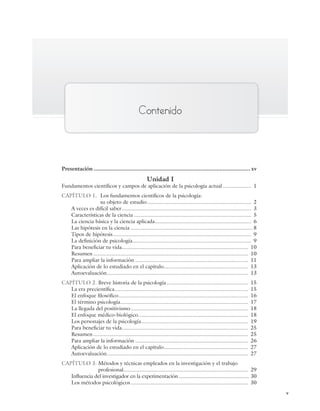 v
Contenido
Presentación ................................................................................................. xv
Unidad I
Fundamentos científicos y campos de aplicación de la psicología actual................... 1
CAPÍTULO 1. Los fundamentos científicos de la psicología:
su objeto de estudio..................................................................... 2
A veces es difícil saber...................................................................................... 3
Características de la ciencia .............................................................................. 5
La ciencia básica y la ciencia aplicada................................................................ 6
Las hipótesis en la ciencia ................................................................................. 8
Tipos de hipótesis............................................................................................ 9
La definición de psicología............................................................................... 9
Para beneficiar tu vida.................................................................................... 10
Resumen....................................................................................................... 10
Para ampliar la información ........................................................................... 11
Aplicación de lo estudiado en el capítulo........................................................ 13
Autoevaluación.............................................................................................. 13
CAPÍTULO 2. Breve historia de la psicología ...................................................... 15
La era precientífica......................................................................................... 15
El enfoque filosófico...................................................................................... 16
El término psicología..................................................................................... 17
La llegada del positivismo.............................................................................. 18
El enfoque médico-biológico......................................................................... 18
Los personajes de la psicología....................................................................... 19
Para beneficiar tu vida.................................................................................... 25
Resumen....................................................................................................... 25
Para ampliar la información ........................................................................... 26
Aplicación de lo estudiado en el capítulo........................................................ 27
Autoevaluación.............................................................................................. 27
CAPÍTULO 3. Métodos y técnicas empleados en la investigación y el trabajo
profesional................................................................................... 29
Influencia del investigador en la experimentación .................................................. 30
Los métodos psicológicos.............................................................................. 30
Preliminares_Zepeda.indd v
Preliminares_Zepeda.indd v 6/8/07 10:27:19 PM
6/8/07 10:27:19 PM
 