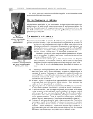 UNIDAD I • Fundamentos científicos y campos de aplicación de la psicología actual
52
En general, participan como docentes en todas aquellas áreas relacionadas con los
procesos psicológicos de las personas.
EL PSICÓLOGO EN LA CLÍNICA
En este ámbito, el psicólogo no sólo se orienta a la atención de personas hospitalizadas
en instituciones de salud mental, puesto que su campo de acción es muy variado. Un
psicólogo clínico atiende a toda una gama de personas con padecimientos diversos que
van desde leves desajustes emocionales hasta psicosis agudas en las que puede existir un
pronóstico poco halagador.
LA ASESORÍA PSICOLÓGICA
Se conoce con este nombre al conjunto de intervenciones, de número variable, que
pueden ayudar a la persona a lograr un conocimiento más profundo de sí misma, de
su entorno y de la problemática derivada de la relación entre ambos, a fin de
influir en su maduración e integración. Una asesoría no es propiamente una
terapia; las situaciones que enfrenta son más superficiales, la profundidad del
tratamiento es menor y los cambios que debe propiciar en el paciente (con-
sultante, o cliente, como lo llama Carl Rogers) son menos radicales.
La asesoría se desarrolla como una serie de entrevistas en las que se busca
que el paciente logre el insight, o sea, la plena consciencia de su situación y
de sus posibilidades ante la misma.
Los casos más comunes que se tratan en una asesoría son desajustes
emocionales leves, desorientación existencial, fobias, conflictos conyugales y
parentales, control temperamental y manejo de sentimientos, entre otros.
Una sesión de asesoría psicológica típica se desarrolla de la siguiente ma-
nera:
a) La persona que tiene algún problema pide una entrevista con el psicólogo (con-
sejero) para hablar con él. No necesita exponer su problema telefónicamente, ni
por medio de terceros. Por su parte, el psicólogo sólo requiere del nombre, un
número telefónico a través del cual avisarle en caso de algún cambio, saber que
tiene interés verdadero en la cita y el compromiso del consultante de asistir el día
acordado a la hora establecida.
b) Al llegar a su cita, si el psicólogo tiene una recepcionista o enfermera, tampoco
es necesario darle mayor información. Sólo el nombre y datos generales, que
pueden servir para la creación de su expediente.
c) El psicólogo atenderá a la persona en un ambiente confortable: una pequeña sala,
un par de sillas acogedoras, un escritorio o una mesa de trabajo son suficientes.
d) El psicólogo esperará a que la persona que busca la asesoría tome la iniciativa y
exprese las razones por las cuales acude con el especialista. A partir de este punto la
sesión se desarrolla como una amena charla, en la que el profesional orientará sus
preguntas hacia ciertos temas que sean relevantes, hará algunos comentarios, expre-
sará sus opiniones personales a modo de sugerencias y tratará de guiar al asesorado
hasta que descubra por sí mismo las características de su problemática específica.
e) El número de sesiones será variable, según cada caso en particular. Éstas podrán
interrumpirse cuando el consultante lo considere conveniente, en el entendido
de que si este último decide terminar las consultas, la responsabilidad será de
él mismo. Como la problemática abordada en asesorías es poco profunda, el
apoyo puede ser de una sola sesión o hasta de unas quince o veinte; sin embargo,
difícilmente se prolongarán por un periodo superior a los seis meses.
Figura 4.4
Los psicólogos
clínicos diagnostican
y tratan diversos
padecimientos.
Figura 4.5
La asesoría psicológica apoya
a la gente con capacidades
distintas, entre otros.
 