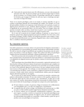 53
CAPÍTULO 4 • Principales áreas de trabajo profesional del psicólogo en América Latina
f) Cada sesión de asesoría durará entre 45 y 60 minutos, con una o dos semanas de
intervalo entre ellas. Se procura siempre que las sesiones tengan lugar el mismo
día de la semana y en el mismo horario. El psicólogo solicitará que se respeten
los horarios, que se pague al término de cada una y que se mantenga una aper-
tura total a lo largo del tiempo.
Tanto en la asesoría psicológica como en la terapia, la manera específica en que se
conduce el psicólogo depende de la metodología que emplea. Por ejemplo, en el caso
del psicoanálisis ortodoxo, los terapeutas evitan interactuar con la persona, excepto en
algunos pocos momentos en que, mediante algunas preguntas, le ayudan a encontrar
el significado de sus asociaciones libres o de sus sueños. Ésta es la imagen clásica del
paciente recostado sobre un diván, viendo hacia la pared y con el analista sentado a la
altura de su cabeza, ubicado de tal manera que aquel no pueda verlo.
En el caso de la mayoría de las terapias analíticas, el paciente se sienta frente al
terapeuta, quien le hace algunas preguntas para guiar la reflexión. En otros casos, como
las terapias de Rogers, Frankl y Glasser, los terapeutas proceden como amigos o exper-
tos que interactúan libremente con el paciente, llegando hasta a decir cosas desagrada-
bles o a establecer relaciones profundas.
LA HIGIENE MENTAL
Una labor sustancial en el terreno clínico es la prevención de desajustes emocionales y
de desequilibrios en la personalidad que puedan desencadenar enfermedades mentales.
No sólo se trata de corregir los problemas que ya padecen las personas, sino de antici-
parse a los mismos y evitar que lleguen a surgir. Para realizar esta labor, los psicólogos
emplean diversas herramientas destinadas a grupos poblacionales específicos.
Una de las acciones más estructuradas son los talleres, seminarios o cursos, cuyo des-
tino es proporcionar a las personas las armas que faciliten el conocimiento de sí mismas
y la adquisición de algunas técnicas que les ayuden a mejorar el nivel de satisfacción en
sus vidas.
Otros psicólogos han desarrollado libros de autoayuda y superación personal con la
idea de poner al alcance del mayor número de personas conocimientos que cumplan con
el mismo propósito. Recientemente, la Internet se ha convertido en un medio excelente
en el que se han publicado algunas de estas técnicas a las que cualquier persona puede
tener acceso en forma gratuita. Sin embargo, en estas alternativas es necesario recurrir
a recomendaciones de libros, cursos, seminarios o páginas de Internet de personas que
conozcan a fondo cuáles tienen sustentos científicamente sólidos, pues por desgracia
algunas alternativas pueden ser un engaño.
En el terreno de la salud mental también se encuentra la atención a personas que
padecen enfermedades terminales. El caso más común es el de aquellas a quienes se les
ha detectado algún tipo de cáncer terminal y que, naturalmente, al saber que su vida
está a punto de concluir, desencadenan situaciones emocionales de difícil manejo. En
estos casos la labor de los psicólogos contempla tres campos de acción importantes:
a) El más evidente es ayudar a la persona a llegar al momento de su fallecimiento
con tranquilidad y paz, y no sólo con resignación y resentimiento.
b) La segunda línea de acción se dirige a los familiares de la persona que va a falle-
cer, pues en ellos también pueden surgir fuertes desajustes emocionales.
c) La tercera, todavía con un desarrollo verdaderamente incipiente y por tanto
poco seguro, es ayudar a resolver en el paciente las situaciones psicológicas que
causaron su enfermedad terminal. En algunos casos, de manera sorprendente,
las enfermedades han podido ser contenidas, o hasta sanadas, a partir de que se
produce una cura psicológica en la persona.
Una labor sustancial
en el terreno clínico
es la prevención de
desajustes emocionales
y de desequilibrios en
la personalidad que
puedan desencadenar
enfermedades mentales.
 