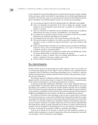 UNIDAD I • Fundamentos científicos y campos de aplicación de la psicología actual
54
Como ejemplo de lo que la psicología aporta en materia de prevención se puede consultar
la lista que sigue, donde encontrarás las características de una familia psicológicamente
inestable. Con relaciones como ésta se puede iniciar la detección de problemas psicoló-
gicos e identificar si una familia requiere acudir o no en busca de un psicólogo:
a) Las normas que rigen la vida de la familia pueden ser calificadas como rígidas.
b) Entre sus integrantes la repartición de los roles es rígida; por ejemplo, al papá
siempre le toca desempeñar ciertos roles que no pueden ser asumidos por la
mamá, ni viceversa.
c) Entre sus miembros se mantienen secretos familiares, mismos que no se platican
abiertamente por temor al rechazo, la humillación o a ser ignorados.
d) La resistencia a la entrada de gente externa a su sistema es otro de los posibles
indicadores de problemas psicológicos en la familia.
e) Sus integrantes son muy serios; casi no hay bromas ni risas entre ellos.
f) No hay privacidad ni claridad en los límites que deben respetarse entre los in-
tegrantes, ya que se invaden los espacios personales a que tiene derecho cada
miembro.
g) Existe una falsa lealtad a la familia y los miembros nunca son libres de abandonar
el sistema. Unos y otros son interdependientes, a la vez que se aborrecen, pelean
y discuten cuando se encuentran juntos.
h) Cuando se trata de poner en evidencia el conflicto ante esas familias que actúan
de manera disfuncional, sus miembros lo niegan o lo ignoran.
i) La familia se resiste al cambio como una unidad, generalmente en medio de
críticas y episodios en los que se culpan unos a otros.
j) No hay unidad, la familia está fragmentada.
LA PSICOTERAPIA
Existen muchas técnicas de psicoterapia que varían según los casos y de acuerdo con
la corriente psicológica que les dio origen. Como recordarás, en los capítulos primero
y segundo vimos las diferentes orientaciones psicológicas que, al enfocarse a aspectos
diversos, han generado sus propios métodos de intervención y frecuentemente sus pro-
pias técnicas terapéuticas.
Sin embargo, gracias a la influencia médica se han incluido dentro de las psicoterapias
algunas técnicas como la psicocirugía, la terapia de electrochoques y la quimioterapia,
de las cuales las dos primeras se encuentran prácticamente en desuso.
La primera psicoterapia ampliamente difundida y que se sigue utilizando hasta hoy
es el psicoanálisis. En este punto debes tener presente que el psicoanálisis es una teoría
psicológica, pero también es una forma de atender enfermos mentales. En la actualidad,
cada vez son menos los psicoterapeutas que emplean el psicoanálisis de manera ortodoxa,
ya que prefieren combinarlo con otras técnicas que acorten la duración del tratamiento y
amplíen las posibilidades de intervención, más allá de la sexualidad de las personas.
Al concluir la formación como psicólogo es poco lo que se puede hacer en materia
de atención de pacientes, ya que casi la totalidad de las técnicas psicoterapéuticas exigen
una preparación adicional, a la que los interesados deben dedicar desde unos meses hasta
varios años. Los métodos terapéuticos se aprenden mediante entrenamientos supervisa-
dos por maestros terapeutas con amplia experiencia; uno de los puntos fundamentales
de la preparación consiste en pedir al aprendiz que él mismo se someta a dichos procedi-
mientos y trate de asimilarlos en forma práctica, a la vez que ahonda el conocimiento de
sí mismo y la atención de sus propios conflictos y malestares psicológicos.
A partir de la década de los noventa se percibe una clara tendencia, inclusive en
muchos médicos psiquiatras, a resaltar la importancia de las psicoterapias por encima del
uso de drogas u otros tratamientos no psicológicos.
 