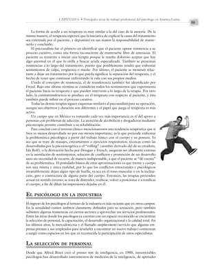 55
CAPÍTULO 4 • Principales áreas de trabajo profesional del psicólogo en América Latina
La forma de acudir a un terapeuta es muy similar a la del caso de la asesoría. De la
misma manera, el terapeuta esperará que la iniciativa de explicar la causa del tratamiento
sea externada por el paciente, y depositará en sus manos la responsabilidad de mante-
nerlo y concluirlo.
El psicoanálisis fue el primero en identificar que el paciente opone resistencia a su
proceso curativo, como una forma inconsciente de mantenerse libre de amenazas. El
paciente es renuente a iniciar una terapia porque le resulta doloroso aceptar que hay
algo anormal en él que lo orilla a buscar ayuda especializada. También se presentan
resistencias a lo largo del tratamiento, puesto que posiblemente tendrá que enfrentar
sentimientos de culpa, vergüenza o miedo. Por último, el paciente se mostrará reluc-
tante a dejar un tratamiento por lo que pueda significar la separación del terapeuta, y el
hecho de tener que continuar enfrentando la vida con sus propios medios.
Unido al concepto de resistencia, el de transferencia también fue identificado por
Freud. Bajo este último término se consideran todos los sentimientos que experimenta
el paciente hacia su terapeuta y que pueden intervenir a lo largo de la terapia. Por otro
lado, la contratransferencia se produce en el terapeuta con respecto al paciente, y ésta
también puede influir en el proceso curativo.
Todas las demás terapias siguen esquemas similares al psicoanálisis para su operación,
aunque sus objetivos y duración son diferentes y el papel que juega el terapeuta es más
activo.
Un campo que en México va tomando cada vez más importancia es el del apoyo a
personas con problemas de adicción. La atención de alcohólicos y drogadictos mediante
psicoterapia permite contribuir a su rehabilitación.
Para concluir con el terreno clínico mencionaremos una tendencia terapéutica que si
bien es menos desarrollada no por eso menos importante; es la que pretende enfrentar
la problemática psicológica a partir del trabajo básico con el cuerpo y su postura. Ya
sea que se trate de masajes, estiramientos o ejercicios respiratorios, técnicas como las
desarrolladas por la psicoenergética o el “rolfing” (nombre derivado del de su creadora,
Ida Rolf), o la derivación hecha por Dougan y French, aseguran ser altamente exitosas
en la asimilación de sentimientos, solución de conflictos y promoción de un desarrollo
sano sin necesidad de recurrir, de manera indispensable, a que el paciente se “dé cuenta”
de su problemática. El postulado básico de estas aproximaciones es que mente y cuerpo
son una misma y única realidad, por lo que los conflictos emocionales y psicológicos
invariablemente dejan algún tipo de huella, ya sea en el tono muscular o en la inclina-
ción, giro o contractura de alguna parte del cuerpo. Entonces, las terapias pretenden
actuar en sentido inverso; se trata de distender, reubicar, volver a posicionar o a tonificar
el cuerpo, a fin de diluir las impresiones dejadas en él.
EL PSICÓLOGO EN LA INDUSTRIA
El ingreso de los psicólogos al terreno de la industria es más reciente que en otros campos.
En la actualidad existen ámbitos claramente definidos para su actuación, pero también
subsisten algunas resistencias en ciertos sectores a aprovechar sus servicios profesionales.
Entre las áreas donde los psicólogos ya cuentan con un espacio reconocido se encuentran
la selección de personal, la capacitación, el desarrollo organizacional y la calidad total. En
los últimos años, la mercadotecnia y el llamado outplacement (servicio que algunas em-
presas prestan a sus empleados para ayudarles a encontrar un nuevo trabajo) comienzan
a surgir como espacios en los que es reconocida la participación de estos especialistas.
LA SELECCIÓN DE PERSONAL
Desde que Alfred Binet creó el primer test de inteligencia, en 1905, innumerables
psicólogos han desarrollado instrumentos de medición de la inteligencia, de aptitudes
 