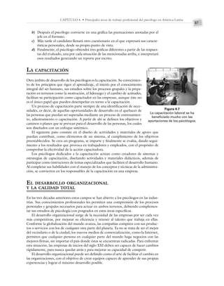 57
CAPÍTULO 4 • Principales áreas de trabajo profesional del psicólogo en América Latina
b) Después el psicólogo convierte en una gráfica las puntuaciones anotadas por el
jefe en el formato.
c) Más tarde el candidato llenará otro cuestionario en el que expresará sus caracte-
rísticas personales, desde su propio punto de vista.
d) Finalmente, el psicólogo obtendrá tres gráficas diferentes a partir de las respues-
tas del evaluado, una por cada situación de las mencionadas arriba, e interpretará
esos resultados generando un reporte por escrito.
LA CAPACITACIÓN
Otro ámbito de desarrollo de los psicólogos es la capacitación. Su conocimien-
to de los principios que rigen el aprendizaje, el interés por el conocimiento
integral del ser humano, sus estudios sobre los procesos grupales y la prepa-
ración en terrenos como la motivación, el liderazgo y el cambio de actitudes,
facilitan su participación como capacitador en las empresas, aunque éste no
es el único papel que pueden desempeñar en torno a la capacitación.
Un proceso de capacitación parte siempre de una identificación de nece-
sidades, es decir, de aquellas oportunidades de desarrollo en el quehacer de
las personas que puedan ser superadas mediante un proceso de entrenamien-
to, adiestramiento o capacitación. A partir de ahí se definen los objetivos y
caminos o planes que se prevean para el desarrollo de las personas, los cuales
son diseñados con un enfoque sistémico.
El siguiente paso consiste en el diseño de actividades y materiales de apoyo que
puedan contribuir, como elementos de un sistema, al cumplimiento de los objetivos
preestablecidos. Se crea un programa, se imparte y finalmente se evalúa, dando segui-
miento a los resultados que provoca en trabajadores y empleados, con el propósito de
comprobar la efectividad de la acción capacitadora.
Los psicólogos dedicados a la capacitación actúan como creadores de sistemas y
estrategias de capacitación, diseñando actividades y materiales didácticos, además de
participar como instructores de temas especializados que faciliten el desarrollo humano.
Al completar sus habilidades con el manejo de los conceptos y técnicas de la administra-
ción, se convierten en los responsables de la capacitación en una empresa.
EL DESARROLLO ORGANIZACIONAL
Y LA CALIDAD TOTAL
En las tres décadas anteriores estos campos se han abierto a los psicólogos en las indus-
trias. Sus conocimientos profesionales les permiten una comprensión de los procesos
personales y grupales necesarios para actuar en ambos terrenos, debiendo complemen-
tar sus estudios de psicología con posgrados en estas áreas específicas.
El desarrollo organizacional surge de la necesidad de las empresas por ser cada vez
más competitivas, por mejorar su eficiencia y retener al talento que trabaja en ellas.
Conforme la globalización del mundo avanza, las compañías compiten con sus produc-
tos o servicios con los de cualquier otra parte del planeta. Ya no se trata de ser el mejor
del vecindario o de la ciudad; los nuevos medios de comercialización, como la Internet,
permiten que cualquier persona en cualquier parte del mundo haga negocios con las
mejores firmas, sin importar el país donde éstas se encuentran radicadas. Para enfrentar
esta situación, las empresas de inicios del siglo XXI deben ser capaces de hacer cambios
rápidamente, para nunca quedar atrás y para mejorar su capacidad de competir.
El desarrollo organizacional puede ser definido como el arte de facilitar el cambio en
las organizaciones, con el objetivo de crear equipos capaces de aprender de sus propias
experiencias y lograr el máximo desarrollo posible.
Figura 4.7
La capacitación laboral se ha
beneficiado mucho con las
aportaciones de los psicólogos.
 
