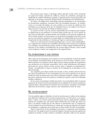 UNIDAD I • Fundamentos científicos y campos de aplicación de la psicología actual
58
Para alcanzar estas metas, el psicólogo deberá aprender mucho sobre formación
de equipos de trabajo, solución de conflictos, técnicas de consultoría, estrategias de
facilitación de cambios individuales, grupales y organizacionales, manejo del poder y del
liderazgo en los grupos, relaciones interpersonales y fundamentos de administración.
En cuanto a la calidad total, el psicólogo requerirá profundizar en el conocimiento
de herramientas estadísticas, conceptos sobre las necesidades humanas y su manifes-
tación en el mundo del trabajo, así como también en las teorías de calidad que han
permitido una reevaluación de lo que un trabajador busca en un empleo y de lo que es
capaz de hacer si los sistemas de trabajo le facilitan su tarea.
Lo anterior se debe a que las acciones emprendidas por las empresas para asegurar
la calidad total en sus productos o servicios tienen mucho que ver con la manera en
que éstos son fabricados o proporcionados. Sin embargo, en el centro de cualquiera de
estos cambios siempre nos encontramos con las personas encargadas de hacerlos, por lo
que los conocimientos específicos de la psicología son indispensables para promover el
compromiso de tales individuos en trabajar por lograr un mejoramiento constante.
Cada vez es más frecuente encontrar psicólogos que, con una visión interdisciplina-
ria y exigiendo de sí mismos más versatilidad, incursionan en los terrenos de la industria
con verdadero éxito profesional, porque cuando se olvida el papel fundamental de las
personas en los cambios, inevitablemente las acciones llegan al fracaso, como sucedió
con la tendencia a realizar una reingeniería en las organizaciones.
LA PUBLICIDAD Y LAS VENTAS
Otro campo de los psicólogos en las empresas es el de la publicidad. A partir del análisis
de las llamadas necesidades básicas de las personas o de sus temores y anhelos, los pu-
blicistas planean sus campañas a fin de lograr el mayor impacto posible de los productos
que promueven en el mercado consumidor. Para la mejor identificación del impacto
provocado por ciertos colores, formas, aromas, frases o imágenes, los psicólogos de-
dicados a la publicidad se basan en muchos de los hallazgos de la psicofísica y de la
psiconeurología.
Las compañías que realizan estudios de mercado, es decir, estudios sobre los factores
que afectan la preferencia de los consumidores por una marca específica de un tipo de
productos sobre las demás marcas que ofrecen productos similares, emplean a psicólo-
gos para la realización tanto de encuestas o estudios de opinión, como de los llamados
estudios cualitativos.
En las ventas los psicólogos también han hecho una extraordinaria labor al generar
propuestas de mejores técnicas para identificar las necesidades de los clientes, preparar la
argumentación y demostración de beneficios de los productos, anticiparse a las posibles
objeciones de los clientes y lograr mejores y más contundentes cierres de venta.
EL OUTPLACEMENT
Con esta palabra inglesa se identifica a la serie de acciones que se realizan en las empresas
para disminuir el impacto de los recortes de personal que, con frecuencia, se ven impul-
sadas a realizar. En nuestros países latinoamericanos hemos experimentado múltiples
fusiones de compañías que, para poder seguir subsistiendo, han tenido que aliarse con
otras y así obtener ventajas que de otra manera no presentarían ante su competencia.
Como resultado de estos movimientos es común que se tenga que disminuir el número
de trabajadores y empleados, provocando que un buen número de ellos sea despedido.
Aquí la intervención de los psicólogos nuevamente es importante para humanizar
este proceso. De ninguna manera se pretende engañar a las personas para que agradezcan
quedarse sin trabajo. La labor consiste en ayudarlos a descubrir cuáles son sus capacida-
 