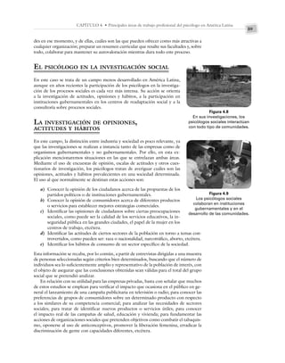 59
CAPÍTULO 4 • Principales áreas de trabajo profesional del psicólogo en América Latina
des en ese momento, y de ellas, cuáles son las que pueden ofrecer como más atractivas a
cualquier organización; preparar un resumen curricular que resalte sus facultades y, sobre
todo, colaborar para mantener su autovaloración mientras dura todo este proceso.
EL PSICÓLOGO EN LA INVESTIGACIÓN SOCIAL
En este caso se trata de un campo menos desarrollado en América Latina,
aunque en años recientes la participación de los psicólogos en la investiga-
ción de los procesos sociales es cada vez más intensa. Su acción se orienta
a la investigación de actitudes, opiniones y hábitos, a la participación en
instituciones gubernamentales en los centros de readaptación social y a la
consultoría sobre procesos sociales.
LA INVESTIGACIÓN DE OPINIONES,
ACTITUDES Y HÁBITOS
En este campo, la distinción entre industria y sociedad es poco relevante, ya
que las investigaciones se realizan a instancia tanto de las empresas como de
organismos gubernamentales y no gubernamentales. Por ello, en esta ex-
plicación mencionaremos situaciones en las que se entrelazan ambas áreas.
Mediante el uso de encuestas de opinión, escalas de actitudes y otros cues-
tionarios de investigación, los psicólogos tratan de averiguar cuáles son las
opiniones, actitudes y hábitos prevalecientes en una sociedad determinada.
El uso al que normalmente se destinan estas acciones son:
a) Conocer la opinión de los ciudadanos acerca de las propuestas de los
partidos políticos o de instituciones gubernamentales.
b) Conocer la opinión de consumidores acerca de diferentes productos
o servicios para establecer mejores estrategias comerciales.
c) Identificar las opiniones de ciudadanos sobre ciertas preocupaciones
sociales, como puede ser la calidad de los servicios educativos, la in-
seguridad pública en las grandes ciudades, el papel de la mujer en los
centros de trabajo, etcétera.
d) Identificar las actitudes de ciertos sectores de la población en torno a temas con-
trovertidos, como pueden ser: raza o nacionalidad, narcotráfico, aborto, etcétera.
e) Identificar los hábitos de consumo de un sector específico de la sociedad.
Esta información se recaba, por lo común, a partir de entrevistas dirigidas a una muestra
de personas seleccionadas según criterios bien determinados, buscando que el número de
individuos sea lo suficientemente amplio y representativo de la población de interés, con
el objeto de asegurar que las conclusiones obtenidas sean válidas para el total del grupo
social que se pretendió analizar.
En relación con su utilidad para las empresas privadas, basta con señalar que muchos
de estos estudios se emplean para verificar el impacto que ocasiona en el público en ge-
neral el lanzamiento de una campaña publicitaria en televisión o radio; para conocer las
preferencias de grupos de consumidores sobre un determinado producto con respecto
a los similares de su competencia comercial; para analizar las necesidades de sectores
sociales; para tratar de identificar nuevos productos o servicios útiles; para conocer
el impacto real de las campañas de salud, educación y vivienda; para fundamentar las
acciones de organizaciones sociales que pretenden objetivos como combatir el tabaquis-
mo, oponerse al uso de anticonceptivos, promover la liberación femenina, erradicar la
discriminación de gente con capacidades diferentes, etcétera.
Figura 4.8
En sus investigaciones, los
psicólogos sociales interactúan
con todo tipo de comunidades.
Figura 4.9
Los psicólogos sociales
colaboran en instituciones
gubernamentales y en el
desarrollo de las comunidades.
 