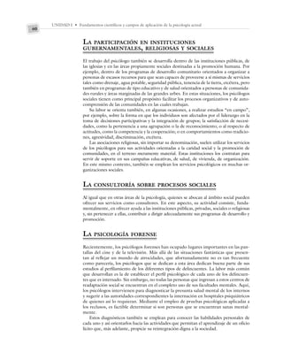 UNIDAD I • Fundamentos científicos y campos de aplicación de la psicología actual
60
LA PARTICIPACIÓN EN INSTITUCIONES
GUBERNAMENTALES, RELIGIOSAS Y SOCIALES
El trabajo del psicólogo también se desarrolla dentro de las instituciones públicas, de
las iglesias y en las áreas propiamente sociales destinadas a la promoción humana. Por
ejemplo, dentro de los programas de desarrollo comunitario orientados a organizar a
personas de escasos recursos para que sean capaces de proveerse a sí mismas de servicios
tales como drenaje, agua potable, seguridad pública, tenencia de la tierra, etcétera, pero
también en programas de tipo educativo y de salud orientados a personas de comunida-
des rurales y áreas marginadas de las grandes urbes. En estas situaciones, los psicólogos
sociales tienen como principal propósito facilitar los procesos organizativos y de auto-
comprensión de las comunidades en las cuales trabajan.
Su labor se orienta también, en algunas ocasiones, a realizar estudios “en campo”,
por ejemplo, sobre la forma en que los individuos son afectados por el liderazgo en la
toma de decisiones participativas y la integración de grupos; la satisfacción de necesi-
dades, como la pertenencia a una agrupación o la de reconocimiento; o al respecto de
actitudes, como la competencia y la cooperación; o en comportamientos como tradicio-
nes, agresividad, discriminación, etcétera.
Las asociaciones religiosas, sin importar su denominación, suelen utilizar los servicios
de los psicólogos para sus actividades orientadas a la caridad social y la promoción de
comunidades, en el terreno meramente material. Estas instituciones los contratan para
servir de soporte en sus campañas educativas, de salud, de vivienda, de organización.
En este mismo contexto, también se emplean los servicios psicológicos en muchas or-
ganizaciones sociales.
LA CONSULTORÍA SOBRE PROCESOS SOCIALES
Al igual que en otras áreas de la psicología, quienes se abocan al ámbito social pueden
ofrecer sus servicios como consultores. En este aspecto, su actividad consiste, funda-
mentalmente, en ofrecer ayuda a las instituciones públicas, privadas, sociales o religiosas
y, sin pertenecer a ellas, contribuir a dirigir adecuadamente sus programas de desarrollo y
promoción.
LA PSICOLOGÍA FORENSE
Recientemente, los psicólogos forenses han ocupado lugares importantes en las pan-
tallas del cine y de la televisión. Más allá de las situaciones fantásticas que presen-
tan al reflejar un mundo de atrocidades, que afortunadamente no es tan frecuente
como parecería, los psicólogos que se dedican a esta área dedican buena parte de sus
estudios al perfilamiento de los diferentes tipos de delincuentes. La labor más común
que desarrollan es la de establecer el perfil psicológico de cada uno de los delincuen-
tes que es internado. Sin embargo, no todas las personas que ingresan a estos centros de
readaptación social se encuentran en el completo uso de sus facultades mentales. Aquí,
los psicólogos intervienen para diagnosticar la presunta salud mental de los internos
y sugerir a las autoridades correspondientes la internación en hospitales psiquiátricos
de quienes así lo requieran. Mediante el empleo de pruebas psicológicas aplicadas a
los reclusos, es factible determinar si son personas que se encuentran sanas mental-
mente.
Estos diagnósticos también se emplean para conocer las habilidades personales de
cada uno y así orientarlos hacia las actividades que permitan el aprendizaje de un oficio
lícito que, más adelante, propicie su reintegración digna a la sociedad.
 