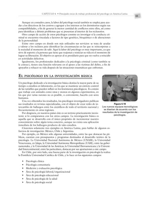 61
CAPÍTULO 4 • Principales áreas de trabajo profesional del psicólogo en América Latina
Aunque en contados casos, la labor del psicólogo social también se emplea para ayu-
dar a los directivos de los centros a agrupar a los internos en los dormitorios según sus
compatibilidades, a fin de generar la menor cantidad de conflictos entre ellos, así como
para identificar y dirimir problemas que se presentan al interior de los reclusorios.
Otro campo de acción de estos psicólogos consiste en investigar si la conducta cri-
minal se encuentra vinculada a factores de tipo genético, bioquímico o de alteraciones
de la personalidad.
Existe otro campo en donde son más utilizados sus servicios: se trata de ayudar
a valorar a los reclusos para identificar las circunstancias en las que se reincorporan a
la sociedad al momento de salir. Aquí la labor del psicólogo es muy importante, ya que
sirve de soporte a la persona que tiene que reajustar y reiniciar su vida en el momento de
lograr su liberación. El objetivo es apoyar al ex presidiario para que no vuelva a reincidir
en actividades delictivas.
Igualmente, los profesionales dedicados a la psicología criminal (como también se
le conoce), tienen una función relevante en el apoyo a las víctimas del delito, a fin de
apoyarlos a rehacer su vida después de las situaciones traumáticas que enfrentan.
EL PSICÓLOGO EN LA INVESTIGACIÓN BÁSICA
Un psicólogo dedicado a la investigación básica destina la mayor parte de su
tiempo a estudios en laboratorio, en los que se mantiene un estricto control
de las variables que pueden influir en los fenómenos psicológicos. Es común
que trabaje con animales como ratas y monos en algunos experimentos, en
los que por varias razones no es posible, o conveniente, hacerlo con seres
humanos.
Una vez obtenidos los resultados, los psicólogos investigadores publican
sus resultados en revistas especializadas, con el objeto de crear redes de in-
tercambio de hallazgos entre los científicos de todo el territorio nacional y
frecuentemente en otras regiones.
Por desgracia, en nuestros países éste es un terreno prácticamente inexis-
tente si lo comparamos con los otros campos. La investigación básica es
aquella que se desarrolla con el único propósito de incrementar nuestro
conocimiento sobre algún tema concreto, aunque no exista una aplicación
inmediata de los hallazgos producto de tales estudios.
Citaremos solamente tres ejemplos en América Latina, para hablar de algunos es-
fuerzos de investigación: México, Chile y Argentina.
Por ejemplo, en México sólo algunas universidades, entre las que destacan las pú-
blicas, cuentan con presupuestos y programas destinados al desarrollo teórico de la
psicología. La Universidad Nacional Autónoma de México (UNAM), la Universidad
Veracruzana, en Jalapa, la Universidad Autónoma Metropolitana (UAM), entre las guber-
namentales, y la Universidad de las Américas, la Universidad Iberoamericana y la Universi-
dad Intercontinental, entre las particulares, destacan por sus aportaciones a este campo.
En Chile, por otro lado, una buena parte de la investigación en psicología la realiza
la Pontificia Universidad Católica de Chile, y lo hace en los siguientes campos:
• Psicología clínica
• Psicología comunitaria
• Medición y evaluación psicológica
• Área de psicología laboral/organizacional
• Área de psicología educacional
• Área de psicología de la salud
• Área de psicología social
Figura 4.10
Los nuevos equipos tecnológicos
se diseñan de acuerdo con los
resultados de la investigación de
psicólogos.
 