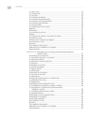 Contenido
vi
La observación .............................................................................................. 31
La introspección............................................................................................ 33
La entrevista.................................................................................................. 33
Los métodos psicofísicos................................................................................ 34
Los métodos preexperimentales..................................................................... 35
Los métodos cuasi experimentales.................................................................. 35
Los métodos experimentales.......................................................................... 36
La asociación libre......................................................................................... 36
La interpretación de los sueños...................................................................... 36
Hipnosis........................................................................................................ 37
Psicometría.................................................................................................... 37
Los métodos proyectivos ............................................................................... 37
Diálogo......................................................................................................... 39
Las encuestas de opinión y las escalas de actitud............................................. 39
El estudio de casos ........................................................................................ 39
El futuro de los métodos psicológicos............................................................ 40
Para beneficiar tu vida.................................................................................... 41
Resumen....................................................................................................... 43
Para ampliar la información ........................................................................... 44
Aplicación de lo estudiado en el capítulo........................................................ 45
Autoevaluación.............................................................................................. 45
CAPÍTULO 4. Principales áreas de trabajo profesional del psicólogo en
América Latina ............................................................................ 47
El psicólogo en la educación.......................................................................... 48
La orientación educativa y vocacional............................................................. 48
La educación especial .................................................................................... 50
La planeación y asesoría educativa.................................................................. 51
La docencia.................................................................................................... 51
El psicólogo en la clínica................................................................................ 52
La asesoría psicológica................................................................................... 52
La higiene mental.......................................................................................... 53
La psicoterapia .............................................................................................. 54
El psicólogo en la industria............................................................................ 55
La selección de personal ................................................................................ 55
La capacitación.............................................................................................. 57
El desarrollo organizacional y la calidad total ................................................. 57
La publicidad y las ventas............................................................................... 58
El outplacement ............................................................................................. 58
El psicólogo en la investigación social ............................................................ 59
La investigación de opiniones, actitudes y hábitos .......................................... 59
La participación en instituciones gubernamentales,
religiosas y sociales.................................................................................. 60
La consultoría sobre procesos sociales............................................................ 60
La psicología forense ..................................................................................... 60
El psicólogo en la investigación básica............................................................ 61
El psicólogo en el deporte ............................................................................. 62
El psicólogo ambiental .................................................................................. 62
Para beneficiar tu vida.................................................................................... 63
Resumen....................................................................................................... 63
Para ampliar la información ........................................................................... 64
Aplicación de lo estudiado en el capítulo........................................................ 65
Autoevaluación.............................................................................................. 65
Preliminares_Zepeda.indd vi
Preliminares_Zepeda.indd vi 6/8/07 10:27:19 PM
6/8/07 10:27:19 PM
 