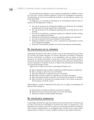 UNIDAD I • Fundamentos científicos y campos de aplicación de la psicología actual
62
Los descubrimientos logrados en estos campos son publicados en Psykhe, su revista,
en la que dan a conocer artículos empíricos y teóricos de investigadores nacionales e
internacionales. Se trata de una publicación periódica, con dos números anuales, que
existe desde 1992.
En Argentina, en la facultad de Psicología de la Universidad de Buenos Aires, el
Instituto de Investigaciones se dedica a:
• Ser sede de proyectos de investigación dirigidos por profesores de la facultad,
aprobados por el Consejo Superior de la universidad.
• Ser sede de proyectos de investigación aprobados por el consejo directivo de la
facultad.
• Ser sede de los graduados y estudiantes quienes, en calidad de becarios, realizan
tareas de investigación psicológica.
• Difundir las actividades de investigación a través de publicaciones específicas.
• Ser sede de proyectos ALFA que subsidia la Unión Europea.
• Organizar jornadas, encuentros, cursos y seminarios de capacitación en el área
de investigación psicológica.
• Promover el intercambio científico con centros universitarios internacionales.
EL PSICÓLOGO EN EL DEPORTE
El psicólogo del deporte debe valorar a fondo a cada uno de los deportistas que reciben
sus servicios, para poder apoyarlos con técnicas adecuadas que faciliten la búsqueda
del éxito, incrementen su confianza en sus capacidades y para que logren un mejor
manejo de sus estados emocionales, a fin de que no sufran consecuencias cuando se
encuentran en situaciones ventajosas o de desventaja ante sus adversarios. Muchas de las
técnicas empleadas en el deporte tuvieron su origen en las utilizadas por los psicólogos
en el ejército de Estados Unidos.
Algunos de los objetivos que busca la psicología del deporte son:
a) Que el deportista logre el máximo rendimiento posible durante la competencia.
b) Que su energía se aproveche a un nivel óptimo.
c) Que logre disminuir su ansiedad al menor nivel posible.
d) Que logre mantener confianza y optimismo en su propio desempeño.
e) Que mantenga focalizada su atención, de tal forma que incremente su vitalidad.
f) Que incremente la consciencia de su propio cuerpo, y de sí mismo en general, a
fin de mejorar su nivel de control.
Adicionalmente, cuando el deportista forma parte de un equipo, los psicólogos del
deporte deben trabajar en:
a) Incrementar su sentido de inclusión y pertenencia al grupo.
b) Mantener buenas relaciones personales con el resto del equipo.
c) Alcanzar la máxima cohesión posible del grupo.
EL PSICÓLOGO AMBIENTAL
La psicología ambiental investiga las percepciones de las personas sobre el ambiente que
les rodea. Esta rama de la psicología se encuentra muy unida a la arquitectura y a las
ingenierías civil y urbana, así como a la manera en que las personas afectan al ambiente
con su propio comportamiento. La investigación que se realiza en este campo incluye
ambos entornos, el físico y el social, y también la manera en que ambos interactúan.
 