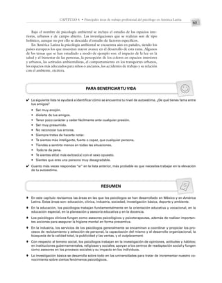 63
CAPÍTULO 4 • Principales áreas de trabajo profesional del psicólogo en América Latina
Bajo el nombre de psicología ambiental se incluye el estudio de los espacios inte-
riores, urbanos y de campo abierto. Las investigaciones que se realizan son de tipo
holístico, aunque no por ello se descuida el estudio de factores específicos.
En América Latina la psicología ambiental se encuentra aún en pañales, siendo los
países europeos los que muestran mayor avance en el desarrollo de esta rama. Algunos
de los temas que se han estudiado a modo de ejemplo son: el impacto de la luz en la
salud y el bienestar de las personas, la percepción de los colores en espacios interiores
y urbanos, las actitudes ambientalistas, el comportamiento en los transportes urbanos,
los espacios más adecuados para niños o ancianos, los accidentes de trabajo y su relación
con el ambiente, etcétera.
PARA BENEFICIARTU VIDA
La siguiente lista te ayudará a identificar cómo se encuentra tu nivel de autoestima. ¿De qué tienes fama entre
tus amigos?
• Ser muy enojón.
• Aislarte de tus amigos.
• Tener poco carácter y ceder fácilmente ante cualquier presión.
• Ser muy presumido.
• No reconocer tus errores.
• Siempre tratas de hacerte notar.
• Te sientes más inteligente, fuerte o capaz, que cualquier persona.
• Tiendes a sentirte menos en todas las situaciones.
• Todo te da pena.
• Te sientes el(la) más exitoso(a) con el sexo opuesto.
• Sientes que eres una persona muy desagradable.
Cuanto más veces respondas “sí” en la lista anterior, más probable es que necesites trabajar en la elevación
de tu autoestima.
RESUMEN
En este capítulo revisamos las áreas en las que los psicólogos se han desarrollado en México y en América
Latina. Estas áreas son: educación, clínica, industria, sociedad, investigación básica, deporte y ambiente.
En la educación, los psicólogos trabajan fundamentalmente en la orientación educativa y vocacional, en la
educación especial, en la planeación y asesoría educativa y en la docencia.
Los psicólogos clínicos fungen como asesores psicológicos y psicoterapeutas, además de realizar importan-
tes acciones para asegurar la higiene mental en forma preventiva.
En la industria, los servicios de los psicólogos generalmente se encaminan a coordinar y propiciar los pro-
cesos de reclutamiento y selección de personal, la capacitación del mismo y el desarrollo organizacional, la
búsqueda de la calidad total, la publicidad y las ventas, y el outplacement.
Con respecto al terreno social, los psicólogos trabajan en la investigación de opiniones, actitudes y hábitos;
en instituciones gubernamentales, religiosas y sociales; apoyan a los centros de readaptación social y fungen
como asesores en los procesos sociales y su impacto en los individuos.
La investigación básica se desarrolla sobre todo en las universidades para tratar de incrementar nuestro co-
nocimiento sobre ciertos fenómenos psicológicos.
✔
✔
♦
♦
♦
♦
♦
♦
 