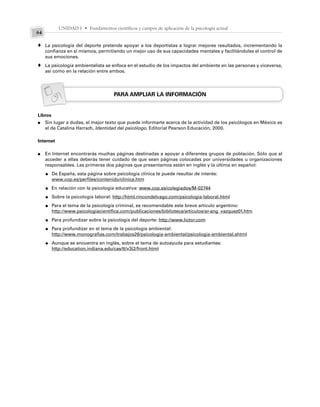 UNIDAD I • Fundamentos científicos y campos de aplicación de la psicología actual
64
La psicología del deporte pretende apoyar a los deportistas a lograr mejores resultados, incrementando la
confianza en sí mismos, permitiendo un mejor uso de sus capacidades mentales y facilitándoles el control de
sus emociones.
La psicología ambientalista se enfoca en el estudio de los impactos del ambiente en las personas y viceversa,
así como en la relación entre ambos.
PARA AMPLIAR LA INFORMACIÓN
Libros
Sin lugar a dudas, el mejor texto que puede informarte acerca de la actividad de los psicólogos en México es
el de Catalina Harrsch, Identidad del psicólogo, Editorial Pearson Educación, 2000.
Internet
En Internet encontrarás muchas páginas destinadas a apoyar a diferentes grupos de población. Sólo que al
acceder a ellas deberás tener cuidado de que sean páginas colocadas por universidades u organizaciones
responsables. Las primeras dos páginas que presentamos están en inglés y la última en español:
De España, esta página sobre psicología clínica te puede resultar de interés:
www.cop.es/perfiles/contenido/clinica.htm
En relación con la psicología educativa: www.cop.es/colegiados/M-02744
Sobre la psicología laboral: http://html.rincondelvago.com/psicologia-laboral.html
Para el tema de la psicología criminal, es recomendable este breve artículo argentino:
http://www.psicologiacientifica.com/publicaciones/biblioteca/articulos/ar-ang_vazquez01.htm
Para profundizar sobre la psicología del deporte: http://www.lictor.com
Para profundizar en el tema de la psicología ambiental:
http://www.monografias.com/trabajos26/psicologia-ambiental/psicologia-ambiental.shtml
Aunque se encuentra en inglés, sobre el tema de autoayuda para estudiantes:
http://education.indiana.edu/cas/tt/v3i2/front.html
♦
♦
●
●
●
●
●
●
●
●
●
 