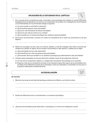 APLICACIÓN DE LO ESTUDIADO EN EL CAPÍTULO
1. Con un grupo de tus compañeros acude a entrevistar a tres psicólogos que trabajen en campos diferentes.
Escógelos entre los educativos, los clínicos, los industriales, los sociales, los investigadores, los del deporte
y los ambientalistas. En tus entrevistas indaga lo siguiente:
a) ¿En qué consiste su actividad en particular?
b) ¿Qué beneficios generan esas actividades?
c) ¿Qué es lo más interesante de dichas actividades?
d) ¿Qué es lo que más los motiva en su trabajo?
e) ¿Qué sucedería si no hubiera psicólogos que realizaran esas actividades?
2. Al terminar las entrevistas, comenta con todos los compañeros de tu salón las conclusiones a las que
llegaron.
3. Platica con tus papás, tus tíos y tías, con vecinos, etcétera, y trata de investigar entre ellos si conocen psi-
cólogos que trabajen en alguno de los campos mencionados en este capítulo, y pídeles que te digan:
a) ¿Qué actividades los han visto desarrollar?
b) ¿Qué beneficios han visto que generan esas actividades?
c) ¿Qué piensan ellos que sucedería si no existieran psicólogos que desempeñaran esas actividades?
4. Compara estas respuestas con las que obtuvieron ustedes a partir de las preguntas anteriores.
a) Con dos de tus compañeros, elabora un collage sobre el quehacer del psicólogo en la sociedad.
b) Pregunta a dos de tus compañeros de clase si les interesaría desarrollar alguna de las actividades men-
cionadas en los diferentes campos de la psicología; anota sus respuestas y compáralas con las que a ti
te gustaría desempeñar profesionalmente.
AUTOEVALUACIÓN
De memoria
1. Menciona las áreas de actividad del psicólogo profesional en México y en América Latina.
2. Explica las diferencias entre una psicoterapia y una asesoría psicológica.
3. ¿Qué tipo de actividades puede desarrollar un psicólogo en un centro de readaptación social?
NOMBRE: • GRUPO
 