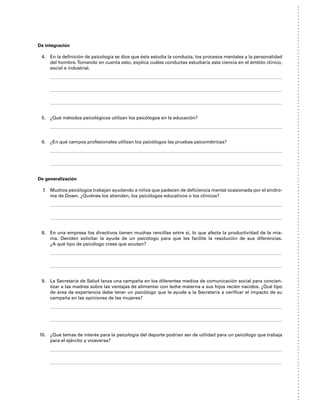 De integración
4. En la definición de psicología se dice que ésta estudia la conducta, los procesos mentales y la personalidad
del hombre.Tomando en cuenta esto, explica cuáles conductas estudiaría esta ciencia en el ámbito clínico,
social e industrial.
5. ¿Qué métodos psicológicos utilizan los psicólogos en la educación?
6. ¿En qué campos profesionales utilizan los psicólogos las pruebas psicométricas?
De generalización
7. Muchos psicólogos trabajan ayudando a niños que padecen de deficiencia mental ocasionada por el síndro-
me de Down. ¿Quiénes los atienden, los psicólogos educativos o los clínicos?
8. En una empresa los directivos tienen muchas rencillas entre sí, lo que afecta la productividad de la mis-
ma. Deciden solicitar la ayuda de un psicólogo para que les facilite la resolución de sus diferencias.
¿A qué tipo de psicólogo crees que acudan?
9. La Secretaría de Salud lanza una campaña en los diferentes medios de comunicación social para concien-
tizar a las madres sobre las ventajas de alimentar con leche materna a sus hijos recién nacidos. ¿Qué tipo
de área de experiencia debe tener un psicólogo que le ayude a la Secretaría a verificar el impacto de su
campaña en las opiniones de las mujeres?
10. ¿Qué temas de interés para la psicología del deporte podrían ser de utilidad para un psicólogo que trabaja
para el ejército y viceversa?
 