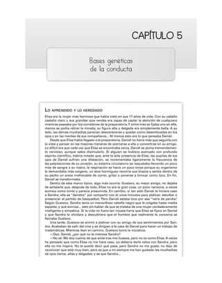 CAPÍTULO 5
CAPÍTULO 5
Bases genéticas
de la conducta
LO APRENDIDO Y LO HEREDADO
Elisa era la mujer más hermosa que había visto en sus 17 años de vida. Con su cabello
castaño claro y sus grandes ojos verdes era capaz de captar la atención de cualquiera
mientras paseaba por los corredores de la preparatoria.Y entre más se fijaba uno en ella,
menos se podía retirar la mirada; su figura alta y delgada era simplemente bella. A su
lado, las demás muchachas parecían desvanecerse y quedar como desenfocadas en los
ojos y en las mentes de sus compañeros... Al menos esto era lo que pensaba Daniel.
Desde que Elisa había llegado a la preparatoria, Daniel no hacía más que seguirla con
la vista y pensar en las mejores maneras de acercarse a ella y convertirse en su amigo.
Lo difícil era que cada vez que Elisa se encontraba cerca, Daniel se ponía tremendamen-
te nervioso, aunque sabía disimularlo. Si alguien se hubiera acercado con profundo
espíritu científico, habría notado que, ante la sola presencia de Elisa, las pupilas de los
ojos de Daniel sufrían una dilatación, se incrementaba ligeramente la frecuencia de
las palpitaciones de su corazón, su sistema circulatorio se reajustaba llevando un poco
más de sangre a su rostro, la respiración se hacía un poco torpe porque su organismo
le demandaba más oxígeno, un leve hormigueo recorría sus brazos y sentía dentro de
su pecho un ansia irrefrenable de correr, gritar o ponerse a brincar como loco. En fin,
Daniel se transformaba.
Dentro de este marco típico, algo más ocurría: Gustavo, su mejor amigo, no dejaba
de señalarle que, después de todo, Elisa no era la gran cosa; un poco narizona, a veces
sonreía como tonta y parecía presumida. En cambio, si tan sólo Daniel le hiciera caso
a Sandra; ella se “derretía” por compartir con él unos minutos para platicar, estudiar o
presenciar el partido de básquetbol. Pero Daniel estaba loco por esa “nariz de percha”
.
Según Gustavo, Sandra tenía un maravilloso cabello negro que le colgaba hasta media
espalda, y qué sonrisa... esto sin hablar de que se trataba de una mujer verdaderamente
inteligente y simpática. Si la vida no fuera tan injusta haría que Elisa se fijara en Daniel
y que Sandra lo olvidara y descubriera que el hombre que realmente le convenía se
llamaba Gustavo.
Una tarde, Gustavo se animó a platicar con su amigo de sus sentimientos por San-
dra. Acababan de salir del cine y se dirigían a la casa de Daniel para hacer un trabajo de
matemáticas. Mientras iban en camino, Gustavo tomó la iniciativa:
—Oye, Daniel, ¿por qué no te interesa Sandra?
—No sé. Me doy cuenta de que anda tras mis huesos, pero no es como Elisa. A veces
he pensado que como Elisa no me hace caso, yo debería darle celos con Sandra, pero
ella no me inspira. No te puedo decir qué pasa, pero Sandra no me gusta; no dejo de
reconocer que está muy bien, pero es que a mí siempre me han gustado las muchachas
de ojos claros, altas y delgadas; y es que Sandra...
 