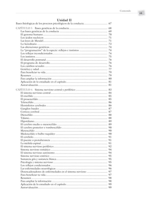 vii
Contenido
Unidad II
Bases fisiológicas de los procesos psicológicos de la conducta................................ 67
CAPÍTULO 5. Bases genéticas de la conducta.................................................... 68
Las bases genéticas de la conducta ................................................................. 69
El genoma humano ....................................................................................... 70
Los ácidos nucleicos ...................................................................................... 71
Las leyes de Mendel....................................................................................... 71
Lo hereditario ............................................................................................... 73
Las alteraciones genéticas............................................................................... 74
La “programación” de la especie: reflejos e instintos ...................................... 74
Los reflejos incondicionados.......................................................................... 74
Los instintos.................................................................................................. 75
El desarrollo postnatal ................................................................................... 76
El programa de desarrollo.............................................................................. 76
Los cambios sexuales ..................................................................................... 76
Genética y salud ............................................................................................ 77
Para beneficiar tu vida.................................................................................... 79
Resumen....................................................................................................... 79
Para ampliar la información ........................................................................... 80
Aplicación de lo estudiado en el capítulo........................................................ 81
Autoevaluación.............................................................................................. 81
CAPÍTULO 6. Sistema nervioso central y periférico ........................................... 83
El sistema nervioso central............................................................................. 84
El encéfalo .................................................................................................... 85
El prosencéfalo.............................................................................................. 85
Telencéfalo.................................................................................................... 86
Hemisferios cerebrales................................................................................... 86
Ganglios basales ............................................................................................ 87
Corteza cerebral............................................................................................ 87
Diencéfalo..................................................................................................... 88
Tálamo.......................................................................................................... 88
Hipotálamo................................................................................................... 89
El cerebro medio o mesencéfalo .................................................................... 89
El cerebro posterior o rombencéfalo.............................................................. 90
Metencéfalo .................................................................................................. 90
Mielencéfalo o bulbo raquídeo ...................................................................... 90
El cerebelo.................................................................................................... 91
El puente o protuberancia ............................................................................. 91
La médula espinal.......................................................................................... 91
El sistema nervioso periférico......................................................................... 92
Sistema nervioso somático............................................................................. 94
El sistema nervioso autónomo ....................................................................... 94
Sistema nervioso entérico .............................................................................. 95
Sustancia gris y sustancia blanca..................................................................... 95
Psicología y sistema nervioso ......................................................................... 95
Los reflejos condicionados............................................................................. 96
Las enfermedades neurológicas...................................................................... 96
Desencadenadores de enfermedades en el sistema nervioso ............................ 97
Para beneficiar tu vida.................................................................................... 97
Resumen....................................................................................................... 98
Para ampliar la información ........................................................................... 98
Aplicación de lo estudiado en el capítulo........................................................ 99
Autoevaluación.............................................................................................. 99
Preliminares_Zepeda.indd vii
Preliminares_Zepeda.indd vii 6/8/07 10:27:20 PM
6/8/07 10:27:20 PM
 