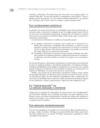 UNIDAD II • Bases fisiológicas de los procesos psicológicos de la conducta
74
testaruda y voluntariosa. No puedo hacer que coma nada si no le pongo canela”. La
mamá de Ellen dijo: “Es una niña adorable, es cooperadora y muy llevadera”. El inves-
tigador entonces le preguntó: “¿Y cómo están sus hábitos alimenticios?”. La respuesta
fue: “Fantástico, ella se come lo que sea, siempre y cuando le ponga canela”.
LAS ALTERACIONES GENÉTICAS
La genética es la ciencia de la herencia y la variabilidad. Como vimos anteriormente, se
encuentra sujeta a ciertas leyes encargadas de que los códigos aseguren que la vida de
los seres vivos sea transmitida de generación en generación. No obstante lo anterior,
tanto las leyes como el proceso hereditario llegan a fallar, dando origen a mutaciones o
alteraciones cromosómicas.
Las alteraciones cromosómicas se clasifican en dos grandes grupos:
a) Las debidas a alteraciones en número, como cuando éste es anormal por tri-
ploidía (69 cromosomas) o tetraploidía (92 cromosomas), o cuando en un par
específico se produce una trisomía (tres cromosomas en vez del par) o tetrasomía
(cuatro en lugar del par). Otra forma de alteración se da cuando, en vez de un
par, existe solamente un cromosoma (monosomía).
b) Las debidas a alteraciones en estructura, las que se pueden manifestar como dele-
ción (pérdida de un fragmento genético), duplicación (presencia de un fragmen-
to adicional), inversión (cambio en el orden de los genes en un cromosoma),
etcétera.
De entre las alteraciones o aberraciones cromosómicas, las más frecuentes son la trisomía de
los pares 21 (síndrome de Down), 18 (síndrome de Edwards) y 13 (síndrome de Patau);
el síndrome del Maullido de Gato (debido a una deleción en el cromosoma cinco, también
llamado Criduchat); el síndrome de Turner (debido a la falta de un cromosoma X) y el
síndrome de Klinefelter (en el que existe más de un cromosoma Y).
Debido a que muchas de las aberraciones cromosómicas implican retraso mental,
los psicólogos dedicados a la educación especial atienden con cierta frecuencia a perso-
nas afectadas por alguno de estos síndromes, generalmente niños o adolescentes. En
otros casos, los psicólogos tienen como tarea ayudar a las personas afectadas por alguno
de estos síndromes a aceptar su padecimiento y lograr una mejor adaptación social.
LA “PROGRAMACIÓN” DE
LA ESPECIE: REFLEJOS E INSTINTOS
Al igual que un programa de computadora, las especies tienen cierta “programación”
que les permite responder ante su ambiente para lograr una mejor adaptación. El ser
humano cuenta con reflejos incondicionados e instintos que actúan como medidas de-
fensivas ante el medio, y que al mismo tiempo lo orientan para permitir su supervivencia
y la preservación de la especie.
LOS REFLEJOS INCONDICIONADOS
Uno de los investigadores más notables en el terreno de los reflejos incondicionados es,
sin lugar a dudas, el médico y fisiólogo ruso, premio Nobel, Iván Pavlov, quien al ha-
blar de los reflejos dice, en su artículo “El reflejo condicionado”, publicado en el libro
Actividad nerviosa superior:
 