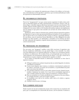 UNIDAD II • Bases fisiológicas de los procesos psicológicos de la conducta
76
Un instinto es un conjunto de respuestas que se basan en los reflejos y en los tactis-
mos, orientadas hacia un fin específico o apetencia y que son desencadenadas por medio
de la presencia de determinados estímulos.
EL DESARROLLO POSTNATAL
Parte de la “programación” con que cuenta nuestro organismo le indica cómo conti-
nuar su desarrollo después de haber experimentado el nacimiento. Gracias a ella, po-
demos llegar a identificar algunas diferencias interesantes entre los seres humanos. Por
ejemplo, algunos estudios sugieren que, al igual que lo acontecido con las ratas, con los
chimpancés y los monos rhesus, en los humanos las hembras maduran más rápidamente
que los machos, lo que parece estar asociado con un factor de retraso existente en el
cromosoma Y.
Igualmente, parece existir un elemento que controla el proceso general de madurez
del organismo, ya que un niño que presenta problemas de madurez no los manifiesta en
sólo un aspecto sino en un conjunto de ellos, aunque se refieran a capacidades distintas.
De esta forma, como lo menciona Vernon Reynolds en su libro Biología de la acción
humana, los niños tienden a ser adelantados o retrasados en los términos de factor
de talla, osificación del esqueleto, erupción dental permanente y procesos fisiológicos,
como la menstruación.
EL PROGRAMA DE DESARROLLO
Por otra parte, este “programa” establece cómo debe reaccionar el organismo ante
diversas condiciones ambientales a las que puede llegar a verse sometido. Los niños
con serias deficiencias en su nutrición padecerán un retraso en su crecimiento durante
la infancia y la adolescencia. De la misma forma, se ha demostrado que las chicas son
“más resistentes a las circunstancias adversas que los chicos”, en lo que a efectos de la
desnutrición en su peso, estatura y maduración de esqueleto se refiere.
En lo relativo al desarrollo durante la adolescencia, actualmente se tiene clara la
siguiente secuencia:
a) Al llegar la adolescencia, primero las piernas dan un estirón llegando a la máxima
velocidad de crecimiento.
b) Cuatro meses después, más o menos, se comienza a incrementar la anchura de
las caderas y del pecho. El ancho de los hombros y la profundidad del pecho
sigue unos meses más adelante.
c) Los miembros inferiores crecen en este orden: primero los pies, después las pan-
torrillas y finalmente los muslos. En el caso de las extremidades superiores el
ciclo es similar: primero las manos, luego los antebrazos y al final los brazos.
d) Hay un crecimiento en el cráneo, producido por el aumento en los arcos ciliares,
las cavidades frontales y parte de la región occipital.
e) La mandíbula crece más en los varones, sobre todo en lo relativo a espesor,
longitud y altura.
f ) También crecen la nariz y la faringe.
LOS CAMBIOS SEXUALES
Desde el punto de vista de la maduración sexual, en los varones hay un crecimiento del
pene, que va acompañado de un desarrollo del escroto y de los testículos. Comienza a
 