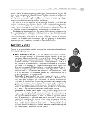 77
CAPÍTULO 5 • Bases genéticas de la conducta
aparecer el vello facial en mayores proporciones, especialmente sobre los extremos del
labio superior y de ahí a todo lo largo del mismo. También aparece en las mejillas y por
debajo del labio inferior. La laringe crece, provocando que la voz se torne más grave.
Puede llegar a aparecer vello sobre los pectorales, los brazos, las piernas y la espalda,
además del que aparecerá en las axilas y en la región púbica.
Por su parte, en las mujeres aparece un crecimiento de los pechos y elevación de los
mismos, con una notable ampliación del diámetro areolar. Las caderas tienden a ser más
anchas que en el caso de los hombres; también se generan modificaciones análogas en la
laringe y el crecimiento del vello corporal aunque, comúnmente, en la mujer la cantidad
y el grosor son menores que en los varones, excepto en las axilas y en el pubis.
Fisiológicamente, algunos cambios en el periodo de la adolescencia son el decremento
de la tasa de palpitaciones del corazón, conforme avanzan las etapas de crecimiento, así
como de la temperatura corporal. También se generan algunos cambios en la concentra-
ción de la hemoglobina, en la cantidad de glóbulos rojos y en el volumen de sangre en
el cuerpo. Por mencionar algún otro cambio, existe una diferencia en la cantidad de
agua que compone el organismo, sobre todo en el caso de los hombres.
GENÉTICA Y SALUD
Algunas de las enfermedades que directamente se han encontrado relacionadas con
factores de tipo genético son:
• Ataxia de Friedreich (FRDA). Es una rara enfermedad hereditaria caracteriza-
da por la pérdida progresiva de coordinación muscular voluntaria (ataxia) y de
crecimiento del corazón. Su nombre proviene del doctor alemán Nikolaus Frie-
dreich, quien fue el primero que describió la enfermedad en 1863. La FRDA se
diagnostica en la niñez y afecta generalmente a varones y a mujeres. La FRDA es
una enfermedad recesiva autosómica causada por una mutación de un gene que
está situado en el cromosoma 9. Otra forma de ataxia aparece en el segundo año
de la vida como carencia del balance y hablar arrastrando las palabras. Es una en-
fermedad progresiva-degenerativa caracterizada por la degeneración cerebelosa,
inmunodeficiencia, la radiosensibilidad (sensibilidad a la energía radiante, como
la de una radiografía), y predisposición al cáncer. En 1988 se identificó que el
gene responsable está en el cromosoma 11.
• Enfermedad de Alzheimer. Es la cuarta causa principal de la muerte en adultos.
La incidencia de la enfermedad se incrementa con la edad. El Alzheimer es dos
veces más común en mujeres que en hombres. Los síntomas frecuentemente
observados de la enfermedad incluyen una inhabilidad progresiva de recordar
hechos y acontecimientos y, más adelante, de reconocer amigos y a familia. El
Alzheimer tiende a presentarse entre los integrantes de una misma familia; actual-
mente, se cree que las mutaciones en cuatro genes, situados en los cromosomas
1, 14, 19 y 21, desempeñan un papel importante en su padecimiento.
• Enfermedad de Charcot-Marie-Tooth. Obtiene su nombre a partir de sus tres
descubridores. Es la neuropatía periférica heredada más común del mundo, ca-
racterizada por una degeneración lentamente progresiva de los músculos en el
pie, la parte más baja de la pierna, la mano y el antebrazo, y por una pérdida
suave de sensación en los miembros, los dedos de la mano y los dedos del pie.
La expresión completa de los síntomas clínicos ocurre generalmente alrededor
de los 30 años de edad. Sin embargo, no es una enfermedad fatal, aunque sí
llega a afectar la esperanza de una vida normal. La enfermedad CMT es un
desorden genético heterogéneo ocasionado por mutaciones en diversos genes
que pueden producir los mismos síntomas clínicos.
 