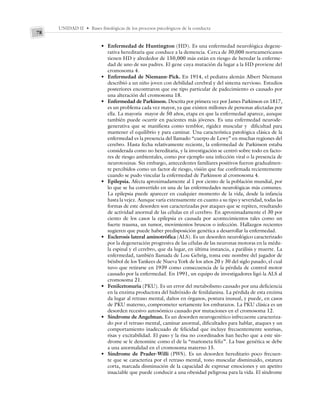 UNIDAD II • Bases fisiológicas de los procesos psicológicos de la conducta
78
• Enfermedad de Huntington (HD). Es una enfermedad neurológica degene-
rativa hereditaria que conduce a la demencia. Cerca de 30,000 norteamericanos
tienen HD y alrededor de 150,000 más están en riesgo de heredar la enferme-
dad de uno de sus padres. El gene cuya mutación da lugar a la HD proviene del
cromosoma 4.
• Enfermedad de Niemann-Pick. En 1914, el pediatra alemán Albert Niemann
describió a un niño joven con debilidad cerebral y del sistema nervioso. Estudios
posteriores encontraron que ese tipo particular de padecimiento es causado por
una alteración del cromosoma 18.
• Enfermedad de Parkinson. Descrita por primera vez por James Parkinson en 1817,
es un problema cada vez mayor, ya que existen millones de personas afectadas por
ella. La mayoría mayor de 50 años, etapa en que la enfermedad aparece, aunque
también puede ocurrir en pacientes más jóvenes. Es una enfermedad neurode-
generativa que se manifiesta como temblor, rigidez muscular y dificultad para
mantener el equilibrio y para caminar. Una característica patológica clásica de la
enfermedad es la presencia del llamado “cuerpo de Lewy” en muchas regiones del
cerebro. Hasta fecha relativamente reciente, la enfermedad de Parkinson estaba
considerada como no hereditaria, y la investigación se centró sobre todo en facto-
res de riesgo ambientales, como por ejemplo una infección viral o la presencia de
neurotoxinas. Sin embargo, antecedentes familiares positivos fueron gradualmen-
te percibidos como un factor de riesgo, visión que fue confirmada recientemente
cuando se pudo vincular la enfermedad de Parkinson al cromosoma 4.
• Epilepsia. Afecta aproximadamente al 1 por ciento de la población mundial, por
lo que se ha convertido en una de las enfermedades neurológicas más comunes.
La epilepsia puede aparecer en cualquier momento de la vida, desde la infancia
hasta la vejez. Aunque varía extensamente en cuanto a su tipo y severidad, todas las
formas de este desorden son caracterizadas por ataques que se repiten, resultando
de actividad anormal de las células en el cerebro. En aproximadamente el 30 por
ciento de los casos la epilepsia es causada por acontecimientos tales como un
fuerte trauma, un tumor, movimientos bruscos o infección. Hallazgos recientes
sugieren que puede haber predisposición genética a desarrollar la enfermedad.
• Esclerosis lateral aminotrófica (ALS). Es un desorden neurológico caracterizado
por la degeneración progresiva de las células de las neuronas motoras en la médu-
la espinal y el cerebro, que da lugar, en última instancia, a parálisis y muerte. La
enfermedad, también llamada de Lou Gehrig, toma este nombre del jugador de
béisbol de los Yankees de Nueva York de los años 20 y 30 del siglo pasado, el cual
tuvo que retirarse en 1939 como consecuencia de la pérdida de control motor
causado por la enfermedad. En 1991, un equipo de investigadores ligó la ALS al
cromosoma 21.
• Fenilcetonuria (PKU). Es un error del metabolismo causado por una deficiencia
en la enzima productora del hidróxido de fenilalanina. La pérdida de esta enzima
da lugar al retraso mental, daños en órganos, postura inusual, y puede, en casos
de PKU materno, comprometer seriamente los embarazos. La PKU clásica es un
desorden recesivo autosómico causado por mutaciones en el cromosoma 12.
• Síndrome de Angelman. Es un desorden neurogenético infrecuente caracteriza-
do por el retraso mental, caminar anormal, dificultades para hablar, ataques y un
comportamiento inadecuado de felicidad que incluye frecuentemente sonrisas,
risas y excitabilidad. El paso y la risa no coordinados han hecho que a este sín-
drome se le denomine como el de la “marioneta feliz”. La base genética se debe
a una anormalidad en el cromosoma materno 15.
• Síndrome de Prader-Willi (PWS). Es un desorden hereditario poco frecuen-
te que se caracteriza por el retraso mental, tono muscular disminuido, estatura
corta, marcada disminución de la capacidad de expresar emociones y un apetito
insaciable que puede conducir a una obesidad peligrosa para la vida. El síndrome
 