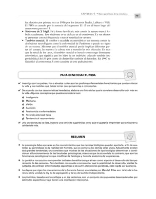 79
CAPÍTULO 5 • Bases genéticas de la conducta
fue descrito por primera vez en 1956 por los doctores Prader, Labhart y Willi.
El PWS es causado por la ausencia del segmento 11-13 en el brazo largo del
cromosoma paterno 15.
• Síndrome de X frágil. Es la forma hereditaria más común de retraso mental ha-
bida actualmente. Este síndrome es un defecto en el cromosoma X y sus efectos
se presentan con más frecuencia y mayor severidad en varones.
• Temblor esencial. El temblor o sacudida incontrolable es un síntoma común de
desórdenes neurológicos como la enfermedad de Parkinson o puede ser signo
de un trauma. Mientras que el temblor esencial puede implicar diferentes par-
tes del cuerpo, las manos y la cabeza son a menudo las más afectadas. En más
que la mitad de los casos, el temblor esencial se hereda como rasgo dominante
autosómico, que significa que los hijos de un individuo afectado tendrán una
probabilidad del 50 por ciento de desarrollar también el desorden. En 1997 se
identificó al cromosoma 3 como causante de este padecimiento.
PARA BENEFICIARTU VIDA
Investiga con tus padres, tíos o abuelos cuáles son las posibles enfermedades hereditarias que pueden afectar
tu vida y las medidas que debes tomar para prevenirlas o controlarlas.
De acuerdo con tus características heredadas, elabora una lista de las que te conviene desarrollar aún más en
tu vida. Algunos conceptos que puedes considerar son:
a) Inteligencia
b) Memoria
c) Visión
d) Audición
e) Resistencia a enfermedades
f) Nivel de actividad física
g) Tendencia al razonamiento
Una vez concluida la lista, elabora una serie de sugerencias de lo que te gustaría emprender para mejorar tu
calidad de vida.
RESUMEN
La psicología debe apoyarse en los conocimientos que las ciencias biológicas pueden aportarle, a fin de sus-
tentar su aprendizaje de la realidad del hombre, que es común a los demás seres vivos. Actualmente existen
dos grandes tendencias; una considera que muchas de las situaciones de tipo biológico determinan o condi-
cionan el funcionamiento de las facultades psicológicas, mientras que la otra señala lo contrario, que son los
fenómenos psicológicos los que modifican la fisiología y hasta la anatomía de las personas.
La genética nos ayuda a comprender las bases hereditarias que sirven como soporte al desarrollo del tempe-
ramento de las personas. Pero también nos ayuda a comprender que la posibilidad de desarrollar ciertas fa-
cultades, de contraer enfermedades específicas o de sufrir alteraciones genéticas, está regida por sus leyes.
Las leyes que rigen los mecanismos de la herencia fueron enunciadas por Mendel. Ellas son: la ley de la he-
rencia de la unidad, la ley de la segregación y la ley del surtido independiente.
Los instintos, basados en los reflejos y en los tactismos, son un conjunto de respuestas desencadenadas por
estímulos específicos y que tienen una orientación intencional.
✔
✔
✔
♦
♦
♦
♦
 