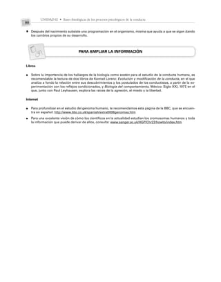 UNIDAD II • Bases fisiológicas de los procesos psicológicos de la conducta
80
Después del nacimiento subsiste una programación en el organismo, misma que ayuda a que se sigan dando
los cambios propios de su desarrollo.
PARA AMPLIAR LA INFORMACIÓN
Libros
Sobre la importancia de los hallazgos de la biología como sostén para el estudio de la conducta humana, es
recomendable la lectura de dos libros de Konrad Lorenz: Evolución y modificación de la conducta, en el que
analiza a fondo la relación entre sus descubrimientos y los postulados de los conductistas, a partir de la ex-
perimentación con los reflejos condicionados, y Biología del comportamiento, México: Siglo XXI, 1977, en el
que, junto con Paul Leyhausen, explora las raíces de la agresión, el miedo y la libertad.
Internet
Para profundizar en el estudio del genoma humano, te recomendamos esta página de la BBC, que se encuen-
tra en español: http://www.bbc.co.uk/spanish/extra0006genomaa.htm
Para una excelente visión de cómo los científicos en la actualidad estudian los cromosomas humanos y toda
la información que puede derivar de ellos, consulta: www.sanger.ac.uk/HGP/Chr22/howto/index.htm
♦
●
●
●
 