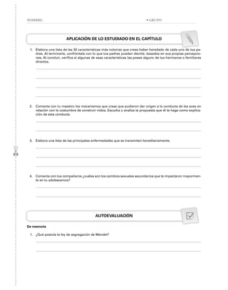 APLICACIÓN DE LO ESTUDIADO EN EL CAPÍTULO
1. Elabora una lista de las 30 características más notorias que crees haber heredado de cada uno de tus pa-
dres. Al terminarla, confróntala con lo que tus padres puedan decirte, basados en sus propias percepcio-
nes. Al concluir, verifica si algunas de esas características las posee alguno de tus hermanos o familiares
directos.
2. Comenta con tu maestro los mecanismos que creas que pudieron dar origen a la conducta de las aves en
relación con la costumbre de construir nidos. Escucha y analiza la propuesta que él te haga como explica-
ción de esta conducta.
3. Elabora una lista de las principales enfermedades que se transmiten hereditariamente.
4. Comenta con tus compañeros ¿cuáles son los cambios sexuales secundarios que te impactaron mayormen-
te en tu adolescencia?
AUTOEVALUACIÓN
De memoria
1. ¿Qué postula la ley de segregación de Mendel?
NOMBRE: • GRUPO
 