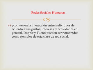 
 promueven la interacción entre individuos de
acuerdo a sus gustos, intereses, y actividades en
general. Dopplr y Tuenti pueden ser nombrados
como ejemplos de esta clase de red social.
Redes Sociales Humanas
 