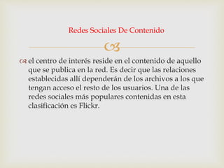 
 el centro de interés reside en el contenido de aquello
que se publica en la red. Es decir que las relaciones
establecidas allí dependerán de los archivos a los que
tengan acceso el resto de los usuarios. Una de las
redes sociales más populares contenidas en esta
clasificación es Flickr.
Redes Sociales De Contenido
 
