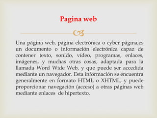 
Una página web, página electrónica o cyber página,es
un documento o información electrónica capaz de
contener texto, sonido, vídeo, programas, enlaces,
imágenes, y muchas otras cosas, adaptada para la
llamada Word Wide Web, y que puede ser accedida
mediante un navegador. Esta información se encuentra
generalmente en formato HTML o XHTML, y puede
proporcionar navegación (acceso) a otras páginas web
mediante enlaces de hipertexto.
Pagina web
 