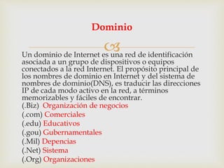 Un dominio de Internet es una red de identificación
asociada a un grupo de dispositivos o equipos
conectados a la red Internet. El propósito principal de
los nombres de dominio en Internet y del sistema de
nombres de dominio(DNS), es traducir las direcciones
IP de cada modo activo en la red, a términos
memorizables y fáciles de encontrar.
(.Biz) Organización de negocios
(.com) Comerciales
(.edu) Educativos
(.gou) Gubernamentales
(.Mil) Depencias
(.Net) Sistema
(.Org) Organizaciones
Dominio
 