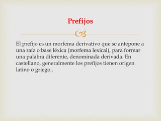 
El prefijo es un morfema derivativo que se antepone a
una raíz o base léxica (morfema lexical), para formar
una palabra diferente, denominada derivada. En
castellano, generalmente los prefijos tienen origen
latino o griego..
Prefijos
 