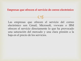 
Las empresas que ofrecen el servicio del correo
electrónico son Gmail, Microsoft, vwware o IBM
ofrecen el servicio directamente lo que ha provocado
una saturación del mercado y una clara presión a la
baja en el precio de los servicios.
Empresas que ofrecen el servicio de correo electrónico
 