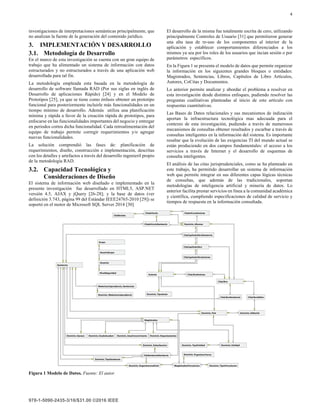4
investigaciones de interpretaciones semánticas principalmente, que
no analizan la fuente de la generación del contenido jurídico.
3. IMPLEMENTACIÓN Y DESARROLLO
3.1. Metodología de Desarrollo
En el marco de esta investigación se cuenta con un gran equipo de
trabajo que ha alimentado un sistema de información con datos
estructurados y no estructurados a través de una aplicación web
desarrollada para tal fin.
La metodología empleada esta basada en la metodología de
desarrollo de software llamada RAD (Por sus siglas en inglés de
Desarrollo de aplicaciones Rápido) [24] y en el Modelo de
Prototipos [25], ya que se tiene como énfasis obtener un prototipo
funcional para posteriormente incluirle más funcionalidades en un
tiempo mínimo de desarrollo. Además utiliza una planificación
mínima y rápida a favor de la creación rápida de prototipos, para
enfocarse en las funcionalidades importantes del negocio y entregar
en periodos cortos dicha funcionalidad. Cada retroalimentación del
equipo de trabajo permite corregir requerimientos y/o agregar
nuevas funcionalidades.
La solución comprendió las fases de: planificación de
requerimientos, diseño, construcción e implementación, descritas
con los detalles y artefactos a través del desarrollo ingenieril propio
de la metodología RAD.
3.2. Capacidad Tecnológica y
Consideraciones de Diseño
El sistema de información web diseñado e implementado en la
presente investigación fue desarrollado en HTML5, ASP.NET
versión 4.5, AJAX y jQuery [26-28]; y la base de datos (ver
definición 3.743, página 99 del Estándar IEEE24765-2010 [29]) se
soportó en el motor de Microsoft SQL Server 2014 [30]
El desarrollo de la misma fue totalmente escrita de cero, utilizando
principalmente Controles de Usuario [31] que permitieron generar
una alta tasa de re-uso de los componentes al interior de la
aplicación y establecer comportamientos diferenciados a los
mismos ya sea por los roles de los usuarios que incian sesión o por
parámetros específicos.
En la Figura 1 se presenta el modelo de datos que permite organizar
la información en los siguientes grandes bloques o entidades:
Magistrados, Sentencias, Libros, Capítulos de Libro Artículos,
Autores, CoCitas y Documentos.
Lo anterior permite analizar y abordar el problema a resolver en
esta investigación desde distintos enfoques, pudiendo resolver las
preguntas cualitativas planteadas al inicio de este artículo con
respuestas cuantitativas.
Las Bases de Datos relacionales y sus mecanismos de indización
aportan la infraestructura tecnológica mas adecuada para el
contexto de esta investigación, pudiendo a través de numerosos
mecanismos de consultas obtener resultados y escarbar a través de
consultas inteligentes en la información del sistema. Es importante
resaltar que la evolución de las exigencias TI del mundo actual se
están produciendo en dos campos fundamentales: el acceso a los
servicios a través de Internet y el desarrollo de esquemas de
consulta inteligentes.
El análisis de las citas jurisprudenciales, como se ha planteado en
este trabajo, ha permitido desarrollar un sistema de información
web que permite integrar en sus diferentes capas lógicas técnicas
de consultas, que además de las tradicionales, soportan
metodologías de inteligencia artificial y minería de datos. Lo
anterior facilita prestar servicios en línea a la comunidad académica
y científica, cumpliendo especificaciones de calidad de servicio y
tiempos de respuesta en la información consultada.
Figura 1 Modelo de Datos. Fuente: El autor
 