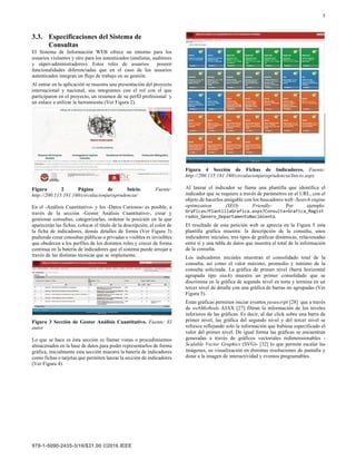 5
3.3. Especificaciones del Sistema de
Consultas
El Sistema de Información WEB ofrece un entorno para los
usuarios visitantes y otro para los autenticados (analistas, auditores
y súper-administradores). Estos roles de usuarios poseen
funcionalidades diferenciadas que en el caso de los usuarios
autenticados integran un flujo de trabajo en su gestión.
Al entrar en la aplicación se muestra una presentación del proyecto
internacional y nacional, sus integrantes con el rol con el que
participaron en el proyecto, un resumen de su perfil profesional y
un enlace a utilizar la herramienta (Ver Figura 2).
Figura 2 Página de Inicio. Fuente:
http://200.115.181.160/circulacionjurisprudencia/
En el -Análisis Cuantitativo- y los -Datos Curiosos- es posible, a
través de la sección -Gestor Análisis Cuantitativo-, crear y
gestionar consultas, categorizarlas, ordenar la posición en la que
aparecerán las fichas, colocar el título de la descripción, el color de
la ficha de indicadores, demás detalles de forma (Ver Figura 3)
pudiendo crear consultas públicas o privadas o visibles es invisibles
que obedecen a los perfiles de los distintos roles y crecer de forma
continua en la batería de indicadores que el sistema puede arrojar a
través de las distintas técnicas que se implemente.
Figura 3 Sección de Gestor Análisis Cuantitativo. Fuente: El
autor
Lo que se hace es ésta sección es llamar vistas o procedimientos
almacenados en la base de datos para poder representarlos de forma
gráfica, inicialmente esta sección muestra la batería de indicadores
como fichas o tarjetas que permiten lanzar la sección de indicadores
(Ver Figura 4).
Figura 4 Sección de Fichas de Indicadores. Fuente:
http://200.115.181.160/circulacionjurisprudencia/Inicio.aspx
Al lanzar el indicador se llama una plantilla que identifica el
indicador que se requiere a través de parámetros en el URL, con el
objeto de hacerlos amigable con los buscadores web -Search engine
optimization (SEO) Friendly- Por ejemplo:
.
El resultado de esta petición web se aprecia en la Figura 5 esta
plantilla grafica muestra: la descripción de la consulta, unos
indicadores iniciales, tres tipos de gráficas dinámicas, relacionadas
entre si y una tabla de datos que muestra el total de la información
de la consulta.
Los indicadores iniciales muestran el consolidado total de la
consulta, así como el valor máximo, promedio y mínimo de la
consulta solicitada. La gráfica de primer nivel (barra horizontal
agrupada tipo stack) muestra un primer consolidado que se
discrimina en la gráfica de segundo nivel en torta y termina en un
tercer nivel de detalle con una gráfica de barras no agrupadas (Ver
Figura 5).
Estas gráficas permiten iniciar eventos javascript [28] que a través
de webMethods AJAX [27] filtran la información de los niveles
inferiores de las gráficas. Es decir, al dar click sobre una barra de
primer nivel, las gráfica del segundo nivel y del tercer nivel se
refresca reflejando solo la información que hubiese especificado el
valor del primer nivel. De igual forma las gráficas se encuentran
generadas a través de gráficos vectoriales redimensionables -
Scalable Vector Graphics (SVG)- [32] lo que permite escalar las
imágenes, su visualización en distintas resoluciones de pantalla y
dotar a la imagen de interactividad y eventos programables.
 