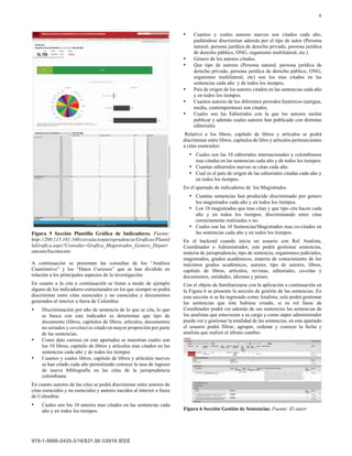 6
Figura 5 Sección Plantilla Gráfica de Indicadores. Fuente:
http://200.115.181.160/circulacionjurisprudencia/Graficas/Plantil
laGrafica.aspx?Consulta=Grafica_Magistrados_Genero_Depart
amentoNacimiento
A continuación se presentan las consultas de los “Análisis
Cuantitativo” y los “Datos Curiosos” que se han dividido en
relación a los principales aspectos de la investigación:
En cuanto a la cita a continuación se listan a modo de ejemplo
alguno de los indicadores estructurados en los que siempre se podrá
discriminar entre citas esenciales y no esenciales y documentos
generados al interior o fuera de Colombia:
• Discriminación por año de sentencia de lo que se cita, lo que
se busca con este indicador es determinar que tipo de
documento (libros, capítulos de libros, artículos, documentos
no seriados y co-citas) es citado en mayor proporción por parte
de las sentencias.
• Como dato curioso en este apartados se muestran cuales son
los 10 libros, capítulo de libros y artículos mas citados en las
sentencias cada año y de todos los tiempos
• Cuantos y cuales libros, capítulo de libros y artículos nuevos
se han citado cada año permitiendo conocer la tasa de ingreso
de nueva bibliografía en las citas de la jurisprudencia
colombiana.
En cuanto autores de las citas se podrá discriminar entre autores de
citas esenciales y no esenciales y autores nacidos al interior o fuera
de Colombia:
• Cuales son los 10 autores mas citados en las sentencias cada
año y en todos los tiempos.
• Cuantos y cuales autores nuevos son citados cada año,
pudiéndose discriminar además por el tipo de autor (Persona
natural, persona jurídica de derecho privado, persona jurídica
de derecho público, ONG, organismo multilateral, etc.)
• Género de los autores citados.
• Que tipo de autores (Persona natural, persona jurídica de
derecho privado, persona jurídica de derecho público, ONG,
organismo multilateral, etc) son los mas citados en las
sentencias cada año y de todos los tiempos.
• País de origen de los autores citados en las sentencias cada año
y en todos los tiempos.
• Cuantos autores de los diferentes periodos históricos (antigua,
media, contemporánea) son citados.
• Cuales son las Editoriales con la que los autores suelen
publicar y además cuales autores han publicado con distintas
editoriales
Relativo a los libros, capítulo de libros y artículos se podrá
discriminar entre libros, capítulos de libro y artículos pertenecientes
a citas esenciales:
• Cuales son las 10 editoriales internacionales y colombianos
mas citadas en las sentencias cada año y de todos los tiempos.
• Cuantas editoriales nuevas se citan cada año.
• Cual es el país de origen de las editoriales citadas cada año y
en todos los tiempos.
En el apartado de indicadores de los Magistrados
• Cuantas sentencias han producido discriminado por genero
los magistrados cada año y en todos los tiempos.
• Los 10 magistrados que mas citan y que tipo cita hacen cada
año y en todos los tiempos, discriminando entre citas
correctamente realizadas o no.
• Cuales son las 10 Sentencias/Magistrados mas co-citados en
las sentencias cada año y en todos los tiempos.
En el backend cuando inicia un usuario con Rol Analista,
Coordinador o Administrador, este podrá gestionar sentencias,
materia de jurisprudencia, tipo de sentencia, organismos judiciales,
magistrados, grados académicos, materia de conocimiento de los
máximos grados académicos, autores, tipo de autores, libros,
capítulo de libros, artículos, revistas, editoriales, co-citas y
documentos, entidades, idiomas y países.
Con el objeto de familiarizarse con la aplicación a continuación en
la Figura 6 se presenta la sección de gestión de las sentencias. En
esta sección si se ha ingresado como Analista, solo podrá gestionar
las sentencias que éste hubiese creado, si su rol fuese de
Coordinador podrá ver además de sus sentencias las sentencias de
los analistas que estuviesen a su cargo y como súper administrador
puede ver y gestionar la totalidad de las sentencias, en este apartado
el usuario podrá filtrar, agrupar, ordenar y conocer la fecha y
analista que realizó el último cambio.
Figura 6 Sección Gestión de Sentencias. Fuente: El autor
 