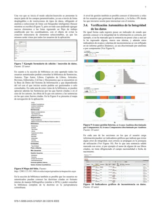 7
Una vez que se inicia el modo edición/inserción se presentan la
mayor parte de los campos parametrizados, ya sea a través de listas
desplegables o de restricciones de tipos de datos, obligando al
analista a seleccionar de listas con búsquedas inteligentes (buscar
mientras se escribe) (Figura 7), pero en todo caso pudiendo agregar
nuevos elementos a las listas siguiendo un flujo de trabajo
establecido por los coordinadores, con el objeto de evitar la
creación innecesaria de elementos seleccionables, ya que los
mismos serán vistos por todos los usuarios de la aplicación.
Figura 7 Ejemplo formulario de edición / inserción de datos.
Fuente: El autor
En cuanto a la sección de biblioteca en este apartado todos los
usuarios autenticados podrán consultar la biblioteca de Sentencias,
Autores, Tipo Autor, Libros, Capítulos de Libros, Artículos,
Revistas, Editoriales, CoCitas y Documentos que se encuentren en
la Base de Datos del Sistema de Información y que dependiendo
del rol con el que inicien sesión podrán ser gestionados o solo
consultados. En cada una de estas vistas de la biblioteca, se pueden
apreciar además las Sentencias por las que fueron citadas o en el
caso de los autores, las obras de la que son autores y las sentencias
en las que estas fueron citadas. En la Figura 8 se presenta el mapa
de navegación de la aplicación.
Figura 8 Mapa del Sitio. Fuente:
http://200.115.181.160/circulacionjurisprudencia/mapasitio.aspx
En la sección de biblioteca también es posible que los usuarios no
autenticados puedan conocer las doctrinas citadas en formato
interno de manejo bibliográfico (similar a APA) y poder consultar
la biblioteca completa de la doctrina en la jurisprudencia
colombiana.
A nivel de gestión también es posible conocer el directorio y roles
de los usuarios que gestionan la aplicación, y la fecha e IPs desde
las que iniciaron sesión para interactuar con el sistema.
3.4. Verificación Automática de la Integridad
de los datos
De igual forma cada registro posee un indicador de estado que
permite conocer si la integridad de la información es correcta, por
ejemplo, si no he marcado que la sentencia no posee citas y aun así
le he ingresado alguna, marca una alarma, y además estos
indicadores de avance y alarmas de inconsistencias se ven reflejado
en un informe gráfico dinámico, ya sea discriminado por analistas
o por componente (Ver Figura 9).
a)
b)
Figura 9 Avance gestión Interna. a) Avance Analistas discriminado
por Componentes. b) Avance Componentes discriminado por Analistas
Fuente: El autor
En cada una de las secciones en los que el usuario carga
información pueden ver indicadores gráficos que indican que existe
algún error de integridad, esos errores se propagan en la jerarquía
de utilización (Ver Figura 10). Por lo que una sentencia saldrá
marcada con error, si por ejemplo el autor de alguno de sus libros
citados, no tiene diligenciado el campo nacionalidad o fecha de
nacimiento.
Figura 10 Indicadores gráficos de inconsistencia en datos.
Fuente: El autor
 