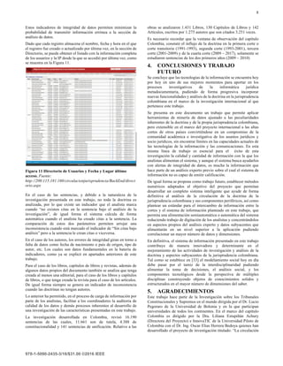 8
Estos indicadores de integridad de datos permiten minimizar la
probabilidad de transmitir información errónea a la sección de
análisis de datos.
Dado que cada registro almacena el nombre, fecha y hora en el que
el registro fue creado o actualizado por última vez, en la sección de
Directorio, se puede obtener el listado con la información completa
de los usuarios y la IP desde la que se accedió por última vez, como
se muestra en la Figura 11.
Figura 11 Directorio de Usuarios y Fecha y Lugar último
acceso. Fuente:
http://200.115.181.160/circulacionjurisprudencia/BackEnd/direct
orio.aspx
En el caso de las sentencias, y debido a la naturaleza de la
investigación presentada en este trabajo, no toda la doctrina es
analizada, por lo que existe un indicador que el analista marca
cuando “no existen citas en la sentencia bajo el análisis de la
investigación”, de igual forma el sistema calcula de forma
automática cuando el analista ha creado citas a la sentencia. La
comparación de estos dos parámetros permiten arrojar una
inconsistencia cuando está marcado el indicador de “Sin citas bajo
análisis” pero a la sentencia le crean citas o viceversa.
En el caso de los autores, los errores de integridad giran en torno a
falta de datos como fecha de nacimiento o país de origen, tipo de
autor, etc. Los cuales son datos fundamentales en la batería de
indicadores, como ya se explicó en apartados anteriores de este
trabajo.
Para el caso de los libros, capítulos de libros y revistas, además de
algunos datos propios del documento también se analiza que tenga
creada al menos una editorial, para el caso de los libros y capítulos
de libros, o que tenga creada la revista para el caso de los artículos.
De igual forma siempre se genera un indicador de inconsistencia
cuando las doctrinas no tengan autores.
Lo anterior ha permitido, en el proceso de carga de información por
parte de los analistas, facilitar a los coordinadores la auditoria de
calidad de los datos y demás procesos inherentes al desarrollo de
una investigación de las características presentadas en este trabajo.
La investigación desarrollada en Colombia, revisó 16.190
sentencias de las cuales, 11.661 son de tutela, 4.388 de
constitucionalidad y 141 sentencias de unificación. Relativo a las
obras se analizaron 1.431 Libros, 130 Capítulos de Libros y 142
Artículos, escritos por 1.275 autores que son citados 3.251 veces.
Es necesario recordar que la ventana de observación del capítulo
Colombia, constató el influjo de la doctrina en la primera corte o
corte transitoria (1991-1993), segunda corte (1993-2001), tercera
corte (2001-2009) y de la cuarta corte (2009 – 2017), solamente se
estudiaron sentencias de los dos primeros años (2009 – 2010)
4. CONCLUSIONES Y TRABAJO
FUTURO
Se concluye que las tecnologías de la información se encuentra hoy
por hoy en uno de sus mejores momentos para aportar en los
procesos investigativos de la informática jurídica
metadocumentaria, pudiendo de forma progresiva incorporar
nuevas funcionalidades y análisis de la doctrina en la jurisprudencia
colombiana en el marco de la investigación internacional al que
pertenece este trabajo.
Se presenta en este documento un trabajo que permite aplicar
herramientas de minería de datos ajustado a las peculiaridades
inherentes de la doctrina y de la propia jurisprudencia colombiana,
pero extensible en el marco del proyecto internacional a las altas
cortes de otros países convirtiéndose en un compromiso de la
comunidad académica e investigativa de los asuntos jurídicos y
socio jurídicos, sin encontrar límites en las capacidades actuales de
las tecnologías de la información y las comunicaciones. En esta
misma línea de trabajo es esencial para el éxito de esta
investigación la calidad y cantidad de información con la que los
analistas alimentan el sistema, y aunque el sistema busca ayudarlos
con alertas de integridad de datos, es mucha la información que
hace parte de un análisis experto previo sobre el cual el sistema de
información no es capaz de emitir calificación.
De igual forma se propone como trabajo futuro, establecer métodos
numéricos adaptados al objetivo del proyecto que permitan
desarrollar un completo sistema inteligente que ayude de forma
definitiva al análisis de la circulación de la doctrina de la
jurisprudencia colombiana y sus componentes periféricos, así como
plantear un estándar para el intercambio de información entre la
cortes y el sistema de información planteado en este trabajo, que
permita una alimentación semiautomática o automática del sistema
reduciendo trabajo de digitación de los analistas y concentrándolos
en aspectos propios del análisis experto y datos subyacentes que
alimentarán en un nivel superior a la aplicación pudiendo
correlacionar un mayor número de datos y dimensiones.
En definitiva, el sistema de información presentado en este trabajo
contribuye de manera innovadora y determinante en el
mejoramiento de las actividades de investigación y análisis de la
doctrina y aspectos subyacentes de la jurisprudencia colombiana.
Tal como se establece en [33] el modelamiento social hoy en día
debe pasar por el tamiz de la interdisciplinaridad pudiendo
alimentar la toma de decisiones, el análisis social, y los
componentes tecnológicos desde la perspectiva de múltiples
disciplinas construyendo objetos de conocimientos solidos y
estructurados en el mayor número de dimensiones del saber.
5. AGRADECIMIENTOS
Este trabajo hace parte de la Investigación sobre los Tribunales
Constitucionales y Supremos en el mundo dirigida por el Dr. Lucio
Pegoraro de la Universidad de Bolonia y en la que participan
universidades de todos los continentes. En el marco del capítulo
Colombia es dirigido por la Dra. Liliana Estupiñán Achury
(Directora del Proyecto) e InnovaTIC de la Universidad Piloto de
Colombia con el Dr. Ing. Oscar Elias Herrera Bedoya quienes han
desarrollado el proyecto de investigación titulado: “La circulación
 